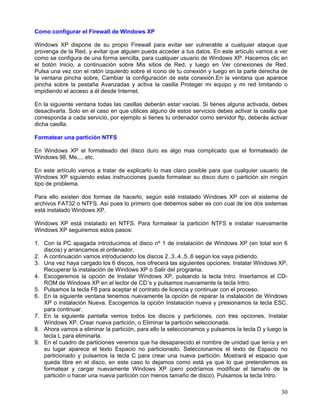 Como configurar el Firewall de Windows XP

Windows XP dispone de su propio Firewall para evitar ser vulnerable a cualquier ataque que
provenga de la Red, y evitar que alguien pueda acceder a tus datos. En este artículo vamos a ver
como se configura de una forma sencilla, para cualquier usuario de Windows XP. Hacemos clic en
el botón Inicio, a continuación sobre Mis sitios de Red, y luego en Ver conexiones de Red.
Pulsa una vez con el ratón izquierdo sobre el icono de tu conexión y luego en la parte derecha de
la ventana pincha sobre, Cambiar la configuración de esta conexión.En la ventana que aparece
pincha sobre la pestaña Avanzadas y activa la casilla Proteger mi equipo y mi red limitando o
impidiendo el acceso a él desde Internet.

En la siguiente ventana todas las casillas deberán estar vacías. Si tienes alguna activada, debes
desactivarla. Solo en el caso en que utilices alguno de estos servicios debes activar la casilla que
corresponda a cada servicio, por ejemplo si tienes tu ordenador como servidor ftp, deberás activar
dicha casilla.

Formatear una partición NTFS

En Windows XP el formateado del disco duro es algo mas complicado que el formateado de
Windows 98, Me,... etc.

En este artículo vamos a tratar de explicarlo lo mas claro posible para que cualquier usuario de
Windows XP siguiendo estas instrucciones pueda formatear su disco duro o partición sin ningún
tipo de problema.

Para ello existen dos formas de hacerlo, según esté instalado Windows XP con el sistema de
archivos FAT32 o NTFS. Así pues lo primero que debemos saber es con cual de los dos sistemas
está instalado Windows XP.

Windows XP está instalado en NTFS. Para formatear la partición NTFS e instalar nuevamente
Windows XP seguiremos estos pasos:

1. Con la PC apagada introducimos el disco nº 1 de instalación de Windows XP (en total son 6
   discos) y arrancamos el ordenador.
2. A continuación vamos introduciendo los discos 2..3..4..5..6 según los vaya pidiendo.
3. Una vez haya cargado los 6 discos, nos ofrecerá las siguientes opciones. Instalar Windows XP,
   Recuperar la instalación de Windows XP o Salir del programa.
4. Escogeremos la opción de Instalar Windows XP, pulsando la tecla Intro. Insertamos el CD-
   ROM de Windows XP en el lector de CD´s y pulsamos nuevamente la tecla Intro.
5. Pulsamos la tecla F8 para aceptar el contrato de licencia y continuar con el proceso.
6. En la siguiente ventana tenemos nuevamente la opción de reparar la instalación de Windows
   XP o instalación Nueva. Escogemos la opción Instalación nueva y presionamos la tecla ESC.
   para continuar.
7. En la siguiente pantalla vemos todos los discos y particiones, con tres opciones. Instalar
   Windows XP. Crear nueva partición, o Eliminar la partición seleccionada.
8. Ahora vamos a eliminar la partición, para ello la seleccionamos y pulsamos la tecla D y luego la
   tecla L para eliminarla.
9. En el cuadro de particiones veremos que ha desaparecido el nombre de unidad que tenía y en
   su lugar aparece el texto Espacio no particionado. Seleccionamos el texto de Espacio no
   particionado y pulsamos la tecla C para crear una nueva partición. Mostrará el espacio que
   queda libre en el disco, en este caso lo dejamos como está ya que lo que pretendemos es
   formatear y cargar nuevamente Windows XP (pero podríamos modificar el tamaño de la
   partición o hacer una nueva partición con menos tamaño de disco). Pulsamos la tecla Intro.

                                                                                                 30
 