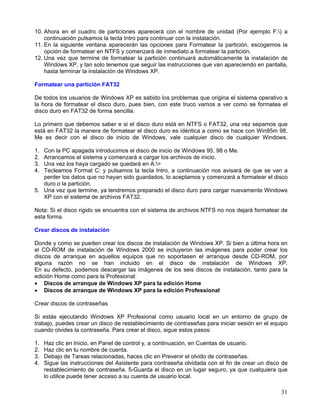 10. Ahora en el cuadro de particiones aparecerá con el nombre de unidad (Por ejemplo F:) a
    continuación pulsamos la tecla Intro para continuar con la instalación.
11. En la siguiente ventana aparecerán las opciones para Formatear la partición, escogemos la
    opción de formatear en NTFS y comenzará de inmediato a formatear la partición.
12. Una vez que termine de formatear la partición continuará automáticamente la instalación de
    Windows XP, y tan solo tenemos que seguir las instrucciones que van apareciendo en pantalla,
    hasta terminar la instalación de Windows XP.

Formatear una partición FAT32

De todos los usuarios de Windows XP es sabido los problemas que origina el sistema operativo a
la hora de formatear el disco duro, pues bien, con este truco vamos a ver como se formatea el
disco duro en FAT32 de forma sencilla.

Lo primero que debemos saber e si el disco duro está en NTFS o FAT32, una vez sepamos que
está en FAT32 la manera de formatear el disco duro es idéntica a como se hace con Win95m 98,
Me es decir con el disco de inicio de Windows, vale cualquier disco de cualquier Windows.

1. Con la PC apagada introducimos el disco de inicio de Windows 95, 98 o Me.
2. Arrancamos el sistema y comenzará a cargar los archivos de inicio.
3. Una vez los haya cargado se quedará en A:>
4. Tecleamos Format C: y pulsamos la tecla Intro, a continuación nos avisará de que se van a
   perder los datos que no hayan sido guardados, lo aceptamos y comenzará a formatear el disco
   duro o la partición.
5. Una vez que termine, ya tendremos preparado el disco duro para cargar nuevamente Windows
   XP con el sistema de archivos FAT32.

Nota: Si el disco rigido se encuentra con el sistema de archivos NTFS no nos dejará formatear de
esta forma.

Crear discos de instalación

Donde y como se pueden crear los discos de instalación de Windows XP. Si bien a última hora en
el CD-ROM de instalación de Windows 2000 se incluyeron las imágenes para poder crear los
discos de arranque en aquellos equipos que no soportasen el arranque desde CD-ROM, por
alguna razón no se han incluido en el disco de instalación de Windows XP.
En su defecto, podemos descargar las imágenes de los seis discos de instalación, tanto para la
edición Home como para la Profesional:
• Discos de arranque de Windows XP para la edición Home
• Discos de arranque de Windows XP para la edición Professional

Crear discos de contraseñas

Si estás ejecutando Windows XP Profesional como usuario local en un entorno de grupo de
trabajo, puedes crear un disco de restablecimiento de contraseñas para iniciar sesión en el equipo
cuando olvides la contraseña. Para crear el disco, sigue estos pasos:

1.   Haz clic en Inicio, en Panel de control y, a continuación, en Cuentas de usuario.
2.   Haz clic en tu nombre de cuenta.
3.   Debajo de Tareas relacionadas, haces clic en Prevenir el olvido de contraseñas.
4.   Sigue las instrucciones del Asistente para contraseña olvidada con el fin de crear un disco de
     restablecimiento de contraseña. 5-Guarda el disco en un lugar seguro, ya que cualquiera que
     lo utilice puede tener acceso a su cuenta de usuario local.

                                                                                                31
 