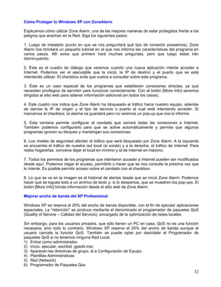 Cómo Proteger tu Windows XP con ZoneAlarm

Explicamos cómo utilizar Zone Alarm, una de las mejores maneras de estar protegidos frente a los
peligros que acechan en la Red. Siga los siguientes pasos:

1. Luego de instalarlo (punto en que se nos preguntará qué tipo de conexión poseemos), Zone
Alarm nos brindará un pequeño tutorial en el que nos informa las características del programa en
varios pasos. Allí avisa que primero hará muchas preguntas, pero que luego éstas irán
disminuyendo.

2. Éste es el cuadro de diálogo que veremos cuando una nueva aplicación intente acceder a
Internet. Podemos ver el ejecutable que la inició, la IP de destino y el puerto que se está
intentando utilizar. El checkbox evita que vuelva a consultar sobre este programa.

3. Éste es un caso especial de los programas que establecen conexiones directas, ya que
necesitan privilegios de servidor para funcionar correctamente. Con el botón [More Info] seremos
dirigidos al sitio web para obtener información adicional (en todos los casos).

4. Este cuadro nos indica que Zone Alarm ha bloqueado el tráfico hacia nuestro equipo, además
de darnos la IP de origen y el tipo de servicio o puerto al cual está intentando acceder. Si
marcamos el checkbox, la alarma se guardará pero no veremos un pop-up que nos lo informe.

5. Esta ventana permite configurar el candado que cerrará todas las conexiones a Internet.
También podemos configurarlo para que se active automáticamente y permita que algunos
programas ignoren su bloqueo y mantengan sus conexiones.

6. Los niveles de seguridad afectan el tráfico que será bloqueado por Zone Alarm. A la izquierda
se encuentra el tráfico de nuestra red local (si existe) y a la derecha, el tráfico de Internet. Para
redes hogareñas, conviene dejar el local en mínimo y el de Internet en máximo.

7. Todos los permisos de los programas que intentaron acceder a Internet pueden ser modificados
desde aquí. Podemos negar el acceso, permitirlo o hacer que se nos consulte la próxima vez que
lo intente. Es posible permitir acceso sobre el candado con el checkbox.

8. Lo que se ve en la imagen es el historial de alertas desde que se inició Zone Alarm. Podemos
hacer que se loguee todo a un archivo de texto y, si lo deseamos, que se muestren los pop-ups. El
botón [More Info] brinda información desde el sitio web de Zone Alarm.

Mejorar ancho de banda del XP Professional

Windows XP se reserva el 20% del ancho de banda disponible, con el fin de ejecutar aplicaciones
especiales. La “retención” se produce mediante el denominado el programador de paquetes QoS
(Quality of Service – Calidad del Servicio), encargado de la optimización de redes locales.

Sin embargo, para los usuarios privados, que sólo tienen un PC en casa, QoS no es una función
necesaria; sino todo lo contrario. Windows XP reserva el 20% del ancho de banda aunque el
usuario cancele la función QoS. También se puede optar por desintalar el Programador de
paquetes QoS si no tenemos ninguna Red Local.
1) Entrar como administrador.
2) Inicio, ejecutar, escribid: gpedit.msc
3) Aparecen las directivas de grupo, id a Configuración de Equipo.
4) Plantillas Administrativas
5) Red (Network)
6) Programador de Paquetes Qos
                                                                                                  32
 