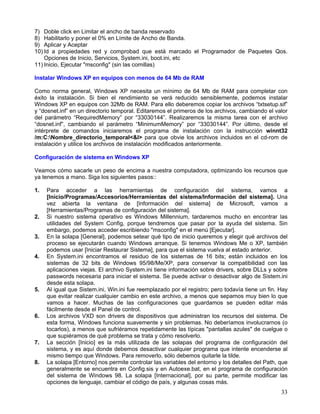 7) Doble click en Limitar el ancho de banda reservado
8) Habilitarlo y poner el 0% en Límite de Ancho de Banda.
9) Aplicar y Aceptar
10) Id a propiedades red y comprobad que está marcado el Programador de Paquetes Qos.
    Opciones de Inicio, Servicios, System.ini, boot.ini, etc
11) Inicio, Ejecutar "msconfig" (sin las comillas)

Instalar Windows XP en equipos con menos de 64 Mb de RAM

Como norma general, Windows XP necesita un mínimo de 64 Mb de RAM para completar con
éxito la instalación. Si bien el rendimiento se verá reducido sensiblemente, podemos instalar
Windows XP en equipos con 32Mb de RAM. Para ello deberemos copiar los archivos “txtsetup.sif”
y “dosnet.inf” en un directorio temporal. Editaremos el primeros de los archivos, cambiando el valor
del parámetro “RequiredMemory” por “33030144”. Realizaremos la misma tarea con el archivo
“dosnet.inf”, cambiando el parámetro “MinimumMemory” por “33030144”. Por último, desde el
intérprete de comandos iniciaremos el programa de instalación con la instrucción winnt32
/m:C:Nombre_directorio_temporal<&I> para que obvie los archivos incluidos en el cd-rom de
instalación y utilice los archivos de instalación modificados anteriormente.

Configuración de sistema en Windows XP

Veamos cómo sacarle un peso de encima a nuestra computadora, optimizando los recursos que
ya tenemos a mano. Siga los siguientes pasos::

1.   Para acceder a las herramientas de configuración del sistema, vamos a
     [Inicio/Programas/Accesorios/Herramientas del sistema/Información del sistema]. Una
     vez abierta la ventana de [Información del sistema] de Microsoft, vamos a
     [Herramientas/Programas de configuración del sistema].
2.   Si nuestro sistema operativo es Windows Millennium, tardaremos mucho en encontrar las
     utilidades del System Config, porque tendremos que pasar por la ayuda del sistema. Sin
     embargo, podemos acceder escribiendo "msconfig" en el menú [Ejecutar].
3.   En la solapa [General], podemos setear qué tipo de inicio queremos y elegir qué archivos del
     proceso se ejecutarán cuando Windows arranque. Si tenemos Windows Me o XP, también
     podemos usar [Iniciar Restaurar Sistema], para que el sistema vuelva al estado anterior.
4.   En System.ini encontramos el residuo de los sistemas de 16 bits; están incluidos en los
     sistemas de 32 bits de Windows 95/98/Me/XP, para conservar la compatibilidad con las
     aplicaciones viejas. El archivo System.ini tiene información sobre drivers, sobre DLLs y sobre
     passwords necesaria para iniciar el sistema. Se puede activar o desactivar algo de Sistem.ini
     desde esta solapa.
5.   Al igual que Sistem.ini, Win.ini fue reemplazado por el registro; pero todavía tiene un fin. Hay
     que evitar realizar cualquier cambio en este archivo, a menos que sepamos muy bien lo que
     vamos a hacer. Muchas de las configuraciones que guardamos se pueden editar más
     fácilmente desde el Panel de control.
6.   Los archivos VXD son drivers de dispositivos que administran los recursos del sistema. De
     esta forma, Windows funciona suavemente y sin problemas. No deberíamos involucrarnos (o
     tocarlos), a menos que sufriéramos repetidamente las típicas "pantallas azules" de cuelgue o
     que supiéramos de qué problema se trata y cómo resolverlo.
7.   La sección [Inicio] es la más utilizada de las solapas del programa de configuración del
     sistema, y es aquí donde debemos desactivar cualquier programa que intente encenderse al
     mismo tiempo que Windows. Para removerlo, sólo debemos quitarle la tilde.
8.   La solapa [Entorno] nos permite controlar las variables del entorno y los detalles del Path, que
     generalmente se encuentra en Config.sis y en Autoexe.bat, en el programa de configuración
     del sistema de Windows 98. La solapa [Internacional], por su parte, permite modificar las
     opciones de lenguaje, cambiar el código de país, y algunas cosas más.
                                                                                                  33
 