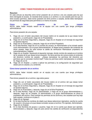 CÓMO: TOMAR POSESIÓN DE UN ARCHIVO O DE UNA CARPETA

Resumen
En este artículo se describe cómo tomar posesión de un archivo o de una carpeta para los que
tiene denegado el acceso. Si necesita tener acceso a un archivo o a una carpeta para los que no
tiene acceso (permiso), debe tomar posesión de dicho archivo o carpeta, donde debe reemplazar
los permisos de seguridad para permitirse a sí mismo el acceso.

Cómo             tomar         posesión         de          una          carpeta
NOTA: debe haber iniciado sesión en el equipo con una cuenta que tenga privilegios
administrativos.

Para tomar posesión de una carpeta:

1.   Haga clic con el botón secundario del mouse (ratón) en la carpeta de la que desee tomar
     posesión y, a continuación, haga clic en Propiedades.
2.   Haga clic en la ficha Seguridad y, después, haga clic en Aceptar en el mensaje de seguridad
     (si aparece alguno).
3.   Haga clic en Avanzadas y, después, haga clic en la ficha Propietario.
4.   En la lista Nombre, haga clic en su nombre de usuario, en Administrador si ha iniciado sesión
     como Administrador o en el grupo Administradores. Si desea tomar posesión del contenido de
     dicha carpeta, haga clic para activar la casilla de verificación Reemplazar propietario en
     subcontenedores y objetos.
5.   Haga clic en Aceptar. Aparecerá el siguiente mensaje, donde nombre de carpeta es el nombre
     de la carpeta de la que desea tomar posesión: No tiene permiso de Lectura sobre el contenido
     del directorio nombre de carpeta . ¿Desea reemplazar los permisos del directorio por
     permisos que le concedan Control total? Todos los permisos serán reemplazados si contesta
     Sí. Haga clic en Sí.
6.   Haga clic en Aceptar, y vuelva a aplicar los permisos y la configuración de seguridad que
     desee para la carpeta y su contenido.

Cómo tomar posesión de un archivo

NOTA: debe haber iniciado sesión en el equipo con una cuenta que tenga privilegios
administrativos.

Para tomar posesión de un archivo, siga estos pasos:

1.   Haga clic con el botón secundario del mouse (ratón) en el archivo del que desee tomar
     posesión y, a continuación, haga clic en Propiedades.
2.   Haga clic en la ficha Seguridad y, después, haga clic en Aceptar en el mensaje de seguridad
     (si aparece alguno).
3.   Haga clic en Avanzadas y, después, haga clic en la ficha Propietario.
4.   En la lista Nombre, haga clic en Administrador, o haga clic en el grupo Administradores y,
     después, haga clic en Aceptar. El Administrador o el grupo Administradores es ahora el
     propietario del archivo. Para cambiar los permisos de los archivos y las carpetas que hay bajo
     esta carpeta, continúe en el paso 5.
5.   Haga clic en Agregar.
6.   En la lista Escriba los nombres de objeto que desea seleccionar (ejemplos), escriba la cuenta
     de usuario o de grupo a la que desea conceder acceso al archivo. Por ejemplo, Administrador.
7.   Haga clic en Aceptar.
8.   En la lista Nombres de grupos o usuarios, haga clic en la cuenta que desee (por ejemplo,
     Administrador) y, después, haga clic para activar las casillas de verificación correspondientes

                                                                                                 34
 