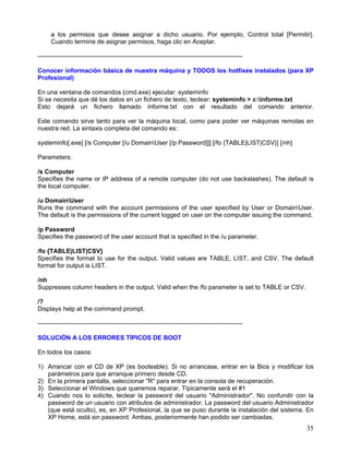 a los permisos que desee asignar a dicho usuario. Por ejemplo, Control total [Permitir].
      Cuando termine de asignar permisos, haga clic en Aceptar.

--------------------------------------------------------------------------------------------------

Conocer información básica de nuestra máquina y TODOS los hotfixes instalados (para XP
Profesional)

En una ventana de comandos (cmd.exe) ejecutar: systeminfo
Si se necesita que dé los datos en un fichero de texto, teclear: systeminfo > c:informe.txt
Esto dejará un fichero llamado informe.txt con el resultado del comando anterior.

Este comando sirve tanto para ver la máquina local, como para poder ver máquinas remotas en
nuestra red. La sintaxis completa del comando es:

systeminfo[.exe] [/s Computer [/u DomainUser [/p Password]]] [/fo {TABLE|LIST|CSV}] [/nh]

Parameters:

/s Computer
Specifies the name or IP address of a remote computer (do not use backslashes). The default is
the local computer.

/u DomainUser
Runs the command with the account permissions of the user specified by User or DomainUser.
The default is the permissions of the current logged on user on the computer issuing the command.

/p Password
Specifies the password of the user account that is specified in the /u parameter.

/fo {TABLE|LIST|CSV}
Specifies the format to use for the output. Valid values are TABLE, LIST, and CSV. The default
format for output is LIST.

/nh
Suppresses column headers in the output. Valid when the /fo parameter is set to TABLE or CSV.

/?
Displays help at the command prompt.

--------------------------------------------------------------------------------------------------

SOLUCIÓN A LOS ERRORES TÍPICOS DE BOOT

En todos los casos:

1) Arrancar con el CD de XP (es booteable). Si no arrancase, entrar en la Bios y modificar los
   parámetros para que arranque primero desde CD.
2) En la primera pantalla, seleccionar "R" para entrar en la consola de recuperación.
3) Seleccionar el Windows que queremos reparar. Típicamente será el #1
4) Cuando nos lo solicite, teclear la password del usuario "Administrador". No confundir con la
   password de un usuario con atributos de administrador. La password del usuario Administrador
   (que está oculto), es, en XP Profesional, la que se puso durante la instalación del sistema. En
   XP Home, está sin password. Ambas, posteriormente han podido ser cambiadas.
                                                                                                     35
 