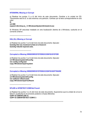 --------------------------------------

NTOSKRNL Missing or Corrupt

a) Realizar los puntos 1) a 4) del inicio de este documento. Cambiar a la unidad de CD.
Típicamente será la D: si solo tenemos una partición. Cambiar por la letra correspondiente en otro
caso.
D:
cd i386
expand ntkrnlmp.ex_ C:WindowsSystem32ntoskrnl.exe

Si Windows XP estuviese instalado en otra localización distinta de c:Windows, sustiuirla en el
comando anterior.

---------------------------------------

HAL.DLL Missing or Corrupt

a) Realizar los puntos 1) a 4) del inicio de este documento. Ejecutar:
bootcfg /list nos mostrará la lista en el boot.ini
bootcfg /rebuild reparará este.

---------------------------------------

Corrupted or Missing WINDOWSSYSTEM32CONFIGSYSTEM

a) Realizar los puntos 1) a 4) del inicio de este documento. Ejecutar:
cd Windowssystem32config
ren config config.bad
copy Windowsrepairsystem

---------------------------------------

Corrupted or Missing WINDOWSSYSTEM32CONFIGSOFTWARE

a) Realizar los puntos 1) a 4) del inicio de este documento. Ejecutar:
cd Windowssystem32config
ren software sftware.bad
copy Windowsrepairsoftware

---------------------------------------

NTLDR or NTDETECT.COM Not Found

a) Realizar los puntos 1) a 4) del inicio de este documento. Suponemos que la unidad de cd es la
letra D: (sustituirla en el comando posterior si fuese diferente):
COPY D:i386NTLDR C:
COPY D:i386NTDETECT.COM C:

--------------------------------------------------------------------------------------------------




                                                                                                     36
 