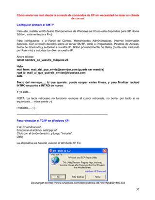 Cómo enviar un mail desde la consola de comandos de XP sin necesidad de tener un cliente
                                       de correo.

Configurar primero el SMTP.

Para ello, instalar el IIS desde Componentes de Windows (el IIS no está disponible para XP Home
Edition, solamente para Pro)

Para configurarlo: ir a Panel de Control, Herramientas Adminsitrativas, Internet Information
Services. Con el botón derecho sobre el server SMTP, darle a Propiedades. Pestaña de Acceso,
boton de Conexión y autorizar a vuestra IP. Botón posteriormente de Relay (quizá este traducido
por Reenvío) y autorizar también a vuestra IP.

Ahora teclear:
telnet nombre_de_vuestra_máquina 25

Helo
mail from: mail_del_que_envía@servidor.com (puede ser mentira)
rcpt to: mail_al_que_quereis_enviar@loquesea.com
data

Texto del mensaje..... lo que querais, puede ocupar varias líneas, y para finalizar teclead
INTRO un punto e INTRO de nuevo

Y ya está...

NOTA: La tecla retroceso no funciona -aunque el cursor retrocede, no borra- por tanto si os
equivocais.... mala suerte ;-)

Probadlo..... ;-)

--------------------------------------------------------------------------------------------------

Para reinstalar el TC/IP en Windows XP:

Ir A: C:windowsinf
Encontrar el archivo: nettcpip.inf
Click con el botón derecho, y luego "Instalar".
Listo!

La alternativa es hacerlo usando el WinSock XP Fix:




               Descargar de:http://www.snapfiles.com/dlnow/dlnow.dll?Inc=No&ID=107303

                                                                                                     37
 