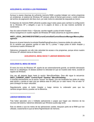 ACELERAR EL ACCESO A LOS PROGRAMAS

----------------------------------------------------------------
Aunque tu equipo disponga de suficiente memoria RAM y puedas trabajar con varios programas
sin problemas, el sistema de Windows XP siempre utiliza el Kernel para enviar y recibir archivos
del archivo de paginación del disco duro, por este motivo la velocidad de respuesta es menor.

Si dispones de memoria RAM suficiente puedes seguir estos pasos para cambiar la configuración
de tu Windows XP y obligarlo a que no lo pagine al disco y de esa manera aumentar el
rendimiento:

Haz clic sobre el botón Inicio -> Ejecutar, escribe regedit y pulsa el botón Aceptar
Ahora navegamos en nuestro registro de Windows XP hasta ubicarnos en siguiente cadena:

HKEY_LOCAL_MACHINE/SYSTEM/CurrentControlSet/Control/SessionManager/MemoryMan
agement

Busca en el panel derecho la entrada DisablePagingExecutive y hacemos doble clic sobre ella.
En la ventana que aparece cambia el valor de 0 y pones 1 luego pulsa el botón Aceptar y
reiniciamos nuestro Windows XP

Habremos conseguido con ello más velocidad de acceso a los programas, porque ahora nuestro
Windows XP utilizará menos el disco duro.

                         ACELERAR EL MENU INICIO Y LIBERAR MEMORIA RAM

---------------------------------------------------

ACELERAR EL MENU DE INICIO

El menú de inicio de Windows XP, aparte de ser extremadamente grande, es también demasiado
lento en su despliegue. Si deseas acelerar la velocidad en que se muestra este menú, accede al
registro de Windows.

Una vez allí deberás llegar hasta la opción: MenuShowDelay. Para ello sigue la secuencia:
HKEY_CURRENT_USER * Control Panel * Desktop * MenuShowDelay;
O búscala directamente con la opción "buscar" de regedit. Una vez localizada haz doble clic sobre
esta opción y cambia el valor que por defecto esta en (400) por un valor menor. Pon el valor "0"
para conseguir la mayor velocidad.

Seguidamente pulsa el botón Aceptar y luego             reinicia tu ordenador    para   que   los
cambios tengan efecto y puedas ver la diferencia.

--------------------------------------------

LIBERAR MEMORIA RAM

Tras haber ejecutado una o múltiples aplicaciones o juegos que hagan uso intensivo de los
recursos del sistema, habremos detectado que Windows queda algo lento.

Esto es debido a que los restos de las aplicaciones usadas, bloquean parte de la RAM que han
utilizado, ocasionando lo que se llama fragmentación de memoria.



                                                                                              38
 