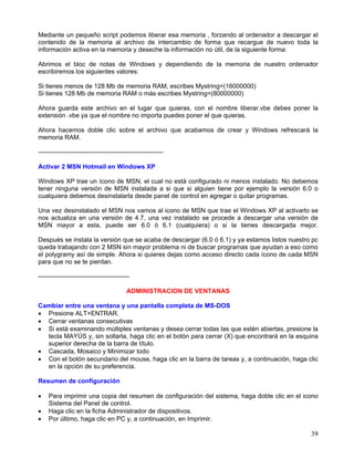 Mediante un pequeño script podemos liberar esa memoria , forzando al ordenador a descargar el
contenido de la memoria al archivo de intercambio de forma que recargue de nuevo toda la
información activa en la memoria y deseche la información no útil, de la siguiente forma:

Abrimos el bloc de notas de Windows y dependiendo de la memoria de nuestro ordenador
escribiremos los siguientes valores:

Si tienes menos de 128 Mb de memoria RAM, escribes Mystring=(16000000)
Si tienes 128 Mb de memoria RAM o más escribes Mystring=(80000000)

Ahora guarda este archivo en el lugar que quieras, con el nombre liberar.vbe debes poner la
extensión .vbe ya que el nombre no importa puedes poner el que quieras.

Ahora hacemos doble clic sobre el archivo que acabamos de crear y Windows refrescará la
memoria RAM.

-----------------------------------------------------------

Activar 2 MSN Hotmail en Windows XP

Windows XP trae un ícono de MSN, el cual no está configurado ni menos instalado. No debemos
tener ninguna versión de MSN instalada a si que si alguien tiene por ejemplo la versión 6.0 o
cualquiera debemos desinstalarla desde panel de control en agregar o quitar programas.

Una vez desinstalado el MSN nos vamos al icono de MSN que trae el Windows XP al activarlo se
nos actualiza en una versión de 4.7, una vez instalado se procede a descargar una versión de
MSN mayor a esta, puede ser 6.0 ó 6.1 (cualquiera) o si la tienes descargada mejor.

Después se instala la versión que se acaba de descargar (6.0 ó 6.1) y ya estamos listos nuestro pc
queda trabajando con 2 MSN sin mayor problema ni de buscar programas que ayudan a eso como
el polygramy así de simple. Ahora si quieres dejas como acceso directo cada ícono de cada MSN
para que no se te pierdan.

-------------------------------------------

                                         ADMINISTRACION DE VENTANAS

Cambiar entre una ventana y una pantalla completa de MS-DOS
• Presione ALT+ENTRAR.
• Cerrar ventanas consecutivas
• Si está examinando múltiples ventanas y desea cerrar todas las que estén abiertas, presione la
  tecla MAYÚS y, sin soltarla, haga clic en el botón para cerrar (X) que encontrará en la esquina
  superior derecha de la barra de título.
• Cascada, Mosaico y Minimizar todo
• Con el botón secundario del mouse, haga clic en la barra de tareas y, a continuación, haga clic
  en la opción de su preferencia.

Resumen de configuración

•   Para imprimir una copia del resumen de configuración del sistema, haga doble clic en el icono
    Sistema del Panel de control.
•   Haga clic en la ficha Administrador de dispositivos.
•   Por último, haga clic en PC y, a continuación, en Imprimir.

                                                                                               39
 
