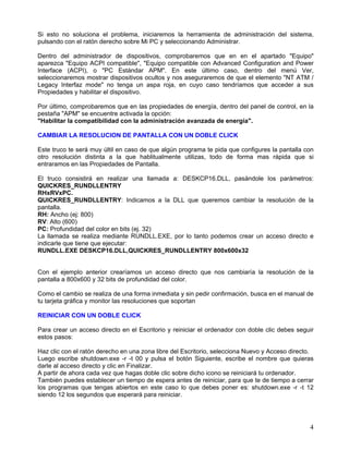 Si esto no soluciona el problema, iniciaremos la herramienta de administración del sistema,
pulsando con el ratón derecho sobre Mi PC y seleccionando Administrar.

Dentro del administrador de dispositivos, comprobaremos que en en el apartado "Equipo"
aparezca "Equipo ACPI compatible", "Equipo compatible con Advanced Configuration and Power
Interface (ACPI), o "PC Estándar APM". En este último caso, dentro del menú Ver,
seleccionaremos mostrar dispositivos ocultos y nos aseguraremos de que el elemento "NT ATM /
Legacy Interfaz mode" no tenga un aspa roja, en cuyo caso tendríamos que acceder a sus
Propiedades y habilitar el dispositivo.

Por último, comprobaremos que en las propiedades de energía, dentro del panel de control, en la
pestaña "APM" se encuentre activada la opción:
"Habilitar la compatibilidad con la administración avanzada de energía".

CAMBIAR LA RESOLUCION DE PANTALLA CON UN DOBLE CLICK

Este truco te será muy últil en caso de que algún programa te pida que configures la pantalla con
otro resolución distinta a la que hablitualmente utilizas, todo de forma mas rápida que si
entraramos en las Propiedades de Pantalla.

El truco consistirá en realizar una llamada a: DESKCP16.DLL, pasándole los parámetros:
QUICKRES_RUNDLLENTRY
RHxRVxPC.
QUICKRES_RUNDLLENTRY: Indicamos a la DLL que queremos cambiar la resolución de la
pantalla.
RH: Ancho (ej: 800)
RV: Alto (600)
PC: Profundidad del color en bits (ej. 32)
La llamada se realiza mediante RUNDLL.EXE, por lo tanto podemos crear un acceso directo e
indicarle que tiene que ejecutar:
RUNDLL.EXE DESKCP16.DLL,QUICKRES_RUNDLLENTRY 800x600x32


Con el ejemplo anterior crearíamos un acceso directo que nos cambiaría la resolución de la
pantalla a 800x600 y 32 bits de profundidad del color.

Como el cambio se realiza de una forma inmediata y sin pedir confirmación, busca en el manual de
tu tarjeta gráfica y monitor las resoluciones que soportan

REINICIAR CON UN DOBLE CLICK

Para crear un acceso directo en el Escritorio y reiniciar el ordenador con doble clic debes seguir
estos pasos:

Haz clic con el ratón derecho en una zona libre del Escritorio, selecciona Nuevo y Acceso directo.
Luego escribe shutdown.exe -r -t 00 y pulsa el botón Siguiente, escribe el nombre que quieras
darle al acceso directo y clic en Finalizar.
A partir de ahora cada vez que hagas doble clic sobre dicho icono se reiniciará tu ordenador.
También puedes establecer un tiempo de espera antes de reiniciar, para que te de tiempo a cerrar
los programas que tengas abiertos en este caso lo que debes poner es: shutdown.exe -r -t 12
siendo 12 los segundos que esperará para reiniciar.




                                                                                                4
 