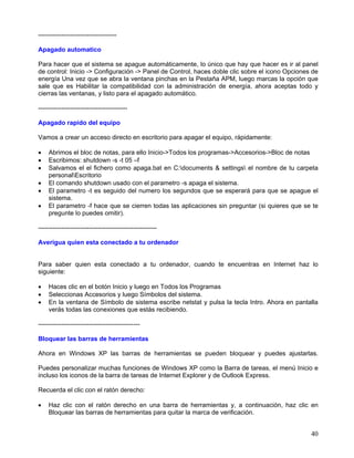 -------------------------------------

Apagado automatico

Para hacer que el sistema se apague automáticamente, lo único que hay que hacer es ir al panel
de control: Inicio -> Configuración -> Panel de Control, haces doble clic sobre el icono Opciones de
energía Una vez que se abra la ventana pinchas en la Pestaña APM, luego marcas la opción que
sale que es Habilitar la compatibilidad con la administración de energía, ahora aceptas todo y
cierras las ventanas, y listo para el apagado automático.

------------------------------------------

Apagado rapido del equipo

Vamos a crear un acceso directo en escritorio para apagar el equipo, rápidamente:

•   Abrimos el bloc de notas, para ello Inicio->Todos los programas->Accesorios->Bloc de notas
•   Escribimos: shutdown -s -t 05 –f
•   Salvamos el el fichero como apaga.bat en C:documents & settings el nombre de tu carpeta
    personalEscritorio
•   El comando shutdown usado con el parametro -s apaga el sistema.
•   El parametro -t es seguido del numero los segundos que se esperará para que se apague el
    sistema.
•   El parametro -f hace que se cierren todas las aplicaciones sin preguntar (si quieres que se te
    pregunte lo puedes omitir).

--------------------------------------------------------

Averigua quien esta conectado a tu ordenador


Para saber quien esta conectado a tu ordenador, cuando te encuentras en Internet haz lo
siguiente:

•   Haces clic en el botón Inicio y luego en Todos los Programas
•   Seleccionas Accesorios y luego Símbolos del sistema.
•   En la ventana de Símbolo de sistema escribe netstat y pulsa la tecla Intro. Ahora en pantalla
    verás todas las conexiones que estás recibiendo.

------------------------------------------------

Bloquear las barras de herramientas

Ahora en Windows XP las barras de herramientas se pueden bloquear y puedes ajustarlas.

Puedes personalizar muchas funciones de Windows XP como la Barra de tareas, el menú Inicio e
incluso los iconos de la barra de tareas de Internet Explorer y de Outlook Express.

Recuerda el clic con el ratón derecho:

•   Haz clic con el ratón derecho en una barra de herramientas y, a continuación, haz clic en
    Bloquear las barras de herramientas para quitar la marca de verificación.


                                                                                                 40
 