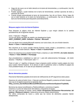 •   Haga clic de nuevo con el ratón derecho en la barra de herramientas y, a continuación, haz clic
    en Personalizar.
•   Puedes agregar y quitar botones de la barra de herramientas, cambiar opciones de texto y
    opciones de iconos.
•   Cuando tengas personalizada la barra de herramientas, haz clic en Cerrar. Ahora, haga clic
    con el ratón derecho en la barra de herramientas y, a continuación, haz clic en Bloquear la
    barra de herramientas para bloquearla automáticamente.

------------------------------------------------------------


Bloquear pagina inicio de Internet Explorer

Para bloquear la página inicio de Internet Explorer y que ningún adware te la cambie
procederemos de la siguiente manera:

Inicio -> Ejecutar -> Regedit
Ya una vez dentro del editor de registro nos desplazamos hasta:
HKEY_CURRENT_USER - Software - Policies – Microsoft

Una vez dentro de la carpeta Microsoft creamos una nueva clave, clic con el botón derecho:
Nuevo -> Clave -> Internet Explorer

Nos situamos en la nueva carpeta Internet Explorer recién creada y procedemos a crear una
nueva clave, clic botón derecho - Nuevo -> Clave -> Control Panel

Ahora nos situamos en la carpeta Control Panel y creamos un valor DWORD, clic botón derecho
> Nuevo -> Valor DWORD -> Homepage

Aqui procederemos a establecer su valor en 1, para ello seleccionamos Homepage , clic botón
derecho -> Modificar -> Información valor = 1

Tener el valor a 1 significa el bloqueo ningun programa podrá cambiar nuestra página de inicio
para nuestro Internet Explorer. Si le damos el valor 0 podremos volver a modificar la página de
inicio predeterminada, en el caso de que deseemos cambiarla.

---------------------------------------

Borrar elementos pasados

Para borrar Elementos pasados de la barra de notificaciones de XP seguiremos estos pasos:

Hacemos clic sobre el botón Inicio -> Ejecutar escribimos Regedit y pulsamos el botón Aceptar
Una vez en el registro buscamos la siguiente clave:
HKey_Current_UserSoftwareMicrosoftWindowsCurrentVersionExplorerTrayNotify

Borramos las claves IconsStreams y PastIconsStream y cerramos el registro.
Creamos un punto de restauración del sistema y reiniciamos el equipo.
Una vez que arranque el equipo vamos Inicio-->Programas->Accesorios->Herramientas del
sistema ->Restaurar sistema y restauramos al punto creado anteriormente.
Por último comprueba de nuevo y verás que los iconos de elementos pasados habrán
desaparecido.


                                                                                                41
 