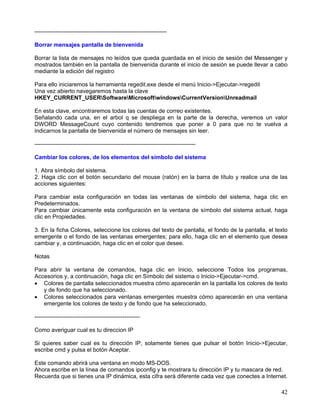 ---------------------------------------------------------------------

Borrar mensajes pantalla de bienvenida

Borrar la lista de mensajes no leídos que queda guardada en el inicio de sesión del Messenger y
mostrados también en la pantalla de bienvenida durante el inicio de sesión se puede llevar a cabo
mediante la edición del registro

Para ello iniciaremos la herramienta regedit.exe desde el menú Inicio->Ejecutar->regedit
Una vez abierto navegaremos hasta la clave
HKEY_CURRENT_USERSoftwareMicrosoftwindowsCurrentVersionUnreadmail

En esta clave, encontraremos todas las cuentas de correo existentes.
Señalando cada una, en el arbol q se despliega en la parte de la derecha, veremos un valor
DWORD MessageCount cuyo contenido tendremos que poner a 0 para que no te vuelva a
indicarnos la pantalla de bienvenida el número de mensajes sin leer.

------------------------------------------------------------------------------------

Cambiar los colores, de los elementos del simbolo del sistema

1. Abra símbolo del sistema.
2. Haga clic con el botón secundario del mouse (ratón) en la barra de título y realice una de las
acciones siguientes:

Para cambiar esta configuración en todas las ventanas de símbolo del sistema, haga clic en
Predeterminados.
Para cambiar únicamente esta configuración en la ventana de símbolo del sistema actual, haga
clic en Propiedades.

3. En la ficha Colores, seleccione los colores del texto de pantalla, el fondo de la pantalla, el texto
emergente o el fondo de las ventanas emergentes; para ello, haga clic en el elemento que desea
cambiar y, a continuación, haga clic en el color que desee.

Notas

Para abrir la ventana de comandos, haga clic en Inicio, seleccione Todos los programas,
Accesorios y, a continuación, haga clic en Símbolo del sistema o Inicio->Ejecutar->cmd.
• Colores de pantalla seleccionados muestra cómo aparecerán en la pantalla los colores de texto
   y de fondo que ha seleccionado.
• Colores seleccionados para ventanas emergentes muestra cómo aparecerán en una ventana
   emergente los colores de texto y de fondo que ha seleccionado.

-------------------------------------------------------

Como averiguar cual es tu direccion IP

Si quieres saber cual es tu dirección IP, solamente tienes que pulsar el botón Inicio->Ejecutar,
escribe cmd y pulsa el botón Aceptar.

Este comando abrirá una ventana en modo MS-DOS.
Ahora escribe en la línea de comandos ipconfig y te mostrara tu dirección IP y tu mascara de red.
Recuerda que si tienes una IP dinámica, esta cifra será diferente cada vez que conectes a Internet.

                                                                                                    42
 