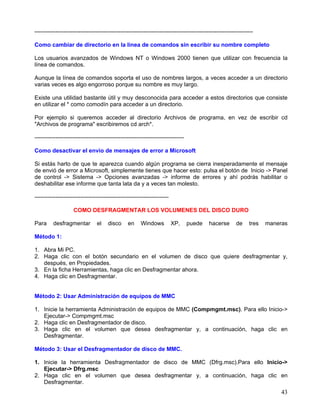 ------------------------------------------------------------------------------------------------------------------

Como cambiar de directorio en la linea de comandos sin escribir su nombre completo

Los usuarios avanzados de Windows NT o Windows 2000 tienen que utilizar con frecuencia la
línea de comandos.

Aunque la línea de comandos soporta el uso de nombres largos, a veces acceder a un directorio
varias veces es algo engorroso porque su nombre es muy largo.

Existe una utilidad bastante útil y muy desconocida para acceder a estos directorios que consiste
en utilizar el * como comodín para acceder a un directorio.

Por ejemplo si queremos acceder al directorio Archivos de programa, en vez de escribir cd
"Archivos de programa" escribiremos cd arch*.

------------------------------------------------------------------------------

Como desactivar el envio de mensajes de error a Microsoft

Si estás harto de que te aparezca cuando algún programa se cierra inesperadamente el mensaje
de envió de error a Microsoft, simplemente tienes que hacer esto: pulsa el botón de Inicio -> Panel
de control -> Sistema -> Opciones avanzadas -> informe de errores y ahí podrás habilitar o
deshabilitar ese informe que tanta lata da y a veces tan molesto.

----------------------------------------------------------------------

                    COMO DESFRAGMENTAR LOS VOLUMENES DEL DISCO DURO

Para     desfragmentar          el    disco     en     Windows           XP,     puede     hacerse       de    tres   maneras

Método 1:

1. Abra Mi PC.
2. Haga clic con el botón secundario en el volumen de disco que quiere desfragmentar y,
   después, en Propiedades.
3. En la ficha Herramientas, haga clic en Desfragmentar ahora.
4. Haga clic en Desfragmentar.


Método 2: Usar Administración de equipos de MMC

1. Inicie la herramienta Administración de equipos de MMC (Compmgmt.msc). Para ello Inicio->
   Ejecutar-> Compmgmt.msc
2. Haga clic en Desfragmentador de disco.
3. Haga clic en el volumen que desea desfragmentar y, a continuación, haga clic en
   Desfragmentar.

Método 3: Usar el Desfragmentador de disco de MMC.

1. Inicie la herramienta Desfragmentador de disco de MMC (Dfrg.msc).Para ello Inicio->
   Ejecutar-> Dfrg.msc
2. Haga clic en el volumen que desea desfragmentar y, a continuación, haga clic en
   Desfragmentar.
                                                                                                                           43
 