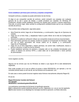 -----------------------------------------------------------------------------------------

Como establecer permisos para archivos y carpetas compartidas

Compartir archivos y carpetas se puede administrar de dos formas.

Si elige el uso compartido sencillo de archivos, podrá compartir sus carpetas con cualquier
persona de su red o grupo de trabajo, o puede privatizar sus carpetas. En Windows XP
Profesional, también puede establecer permisos de carpeta para usuarios o grupos específicos.
Para ello, en primer lugar, debe cambiar la configuración predeterminada que es uso compartido
sencillo de archivos.

Para cambiar esta configuración, siga estos pasos:

•   Abra Panel de control, haga clic en Herramientas y, a continuación, haga clic en Opciones de
    carpeta.
•   Haga clic en la ficha Vista, y desplácese hasta la parte inferior de la lista de Configuración
    avanzada.
•   Desactive la casilla de verificación Utilizar uso compartido simple de archivos (recomendado).
•   Para administrar permisos de carpeta, localice la carpeta en el Explorador de Windows, haga
    clic con el botón secundario del mouse (ratón) en la carpeta y, a continuación,
    haga clic en Propiedades.
•   Haga clic en la ficha Seguridad y asigne permisos, de control total, modificación, lectura o
    lectura y escritura, a cada uno de los usuarios.
•   Puede establecer permisos de archivos y carpetas sólo en las unidades formateadas para
    utilizar el sistema de archivos NTFS, y usted debe ser el administrador o tener permiso
    de administrador.

-----------------------------------------------------------------------------------------

Como registrar una DLL


Algunos de los errores que nos da Windows se deben a que alguna Dll no está debidamente
registrada.

Esto suele suceder con lo que se refiere al acceso a datos RDO350.DLL por ejemplo y con los
controles ActiveX éstos no son las dll, son los ficheros con la extensión .ocx.

En este caso a veces puede funcionar registrar estos ficheros manualmente utilizando Regsvr32.

El uso es:

Regsvr32 [/u] [/s] <nombre del fichero>
Por ejemplo:
REGSVR32 c:windowssystemDao350.dll

Los parámetros opcionales [/u] [/s] tienen el significado siguiente:
[/u] Lo utilizaremos cuando queremos eliminar una DLL registrada o un .ocx en vez de registrarlo.
[/s] De esta manera no se despliega los mensajes durante la operación, es Modo silencioso.



                                                                                               44
 