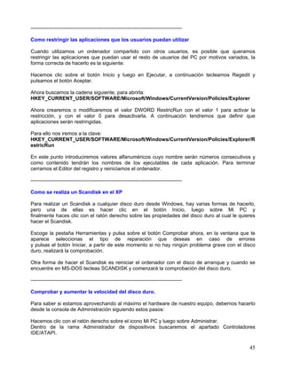 -----------------------------------------------------------------------------------------

Como restringir las aplicaciones que los usuarios puedan utilizar

Cuando utilizamos un ordenador compartido con otros usuarios, es posible que queramos
restringir las aplicaciones que puedan usar el resto de usuarios del PC por motivos variados, la
forma correcta de hacerlo es la siguiente:

Hacemos clic sobre el botón Inicio y luego en Ejecutar, a continuación tecleamos Regedit y
pulsamos el botón Aceptar.

Ahora buscamos la cadena siguiente, para abrirla:
HKEY_CURRENT_USER/SOFTWARE/Microsoft/Windows/CurrentVersion/Policies/Explorer

Ahora crearemos o modificaremos el valor DWORD RestricRun con el valor 1 para activar la
restricción, y con el valor 0 para desactivarla. A continuación tendremos que definir que
aplicaciones serán restringidas.

Para ello nos iremos a la clave:
HKEY_CURRENT_USER/SOFTWARE/Microsoft/Windows/CurrentVersion/Policies/Explorer/R
estricRun

En este punto introduciremos valores alfanuméricos cuyo nombre serán números consecutivos y
como contenido tendrán los nombres de los ejecutables de cada aplicación. Para terminar
cerramos el Editor del registro y reiniciamos el ordenador.

-----------------------------------------------------------------------------------------

Como se realiza un Scandisk en el XP

Para realizar un Scandisk a cualquier disco duro desde Windows, hay varias formas de hacerlo,
pero una de ellas es hacer clic en el botón Inicio, luego sobre Mi PC y
finalmente haces clic con el ratón derecho sobre las propiedades del disco duro al cual le quieres
hacer el Scandisk.

Escoge la pestaña Herramientas y pulsa sobre el botón Comprobar ahora, en la ventana que te
aparece seleccionas el tipo de reparación que deseas en caso de errores
y pulsas el botón Iniciar, a partir de este momento si no hay ningún problema grave con el disco
duro, realizará la comprobación.

Otra forma de hacer el Scandisk es reiniciar el ordenador con el disco de arranque y cuando se
encuentre en MS-DOS tecleas SCANDISK y comenzará la comprobación del disco duro.

-----------------------------------------------------------------------------------------

Comprobar y aumentar la velocidad del disco duro.

Para saber si estamos aprovechando al máximo el hardware de nuestro equipo, debemos hacerlo
desde la consola de Administración siguiendo estos pasos:

Hacemos clic con el ratón derecho sobre el icono Mi PC y luego sobre Administrar.
Dentro de la rama Administrador de dispositivos buscaremos el apartado Controladores
IDE/ATAPI.

                                                                                               45
 