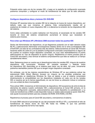 Pulsando sobre cada uno de los canales IDE, y luego en la pestaña de configuración avanzada
podremos comprobar y configurar el modo de transferencia de datos que se está utilizando.

-----------------------------------------------------------------------------------------

Configurar dispositivos disco y lectores CD- DVD-RW

Windows XP escanea todos los canales IDE de la máquina en busca de nuevos dispositivos, por
defecto cada vez que iniciamos el sistema. Este comportamiento resulta útil si
acabamos de instalar un nuevo dispositivo IDE o si alteramos la conexión de los dispositivos IDE
del sistema.

Como estas actividades no suelen realizarse con frecuencia, el escaneado de los canales IDE
durante el inicio del sistema simplemente aumentará el tiempo que necesitará el
sistema para iniciarse.

Para evitar que Windows XP y Windows 2000 escaneen todos los puertos IDE:

Dentro del Administrador de dispositivos, al que llegaremos pulsando con el ratón derecho sobre
Mi PC y seleccionando Administrar encontraremos listados dentro de la rama Controladores IDE
ATA/ATAPI una lista de los controladores IDE del sistema. Seleccionaremos el Canal IDE Primario
haciendo doble clic sobre él y en la pestaña Configuración avanzada comprobaremos si alguno de
los puertos no contiene ningún dispositivo conectado, en cuyo caso deshabilitaremos el puerto
seleccionando en Tipo de dispositivo la opción ninguno. Repetiremos el mismo proceso para el
Canal IDE secundario y tras reiniciar el sistema comprobaremos que éste se realiza en un tiempo
sensiblemente inferior.

Nota: Deberemos tener en cuenta que si desactivamos todos los canales IDE, ninguno de nuestros
dispositivos IDE funcionarán. Windows XP necesita escanear y detectar todos
los dispositivos IDE disponibles en el sistema para hacer uso de ellos. Así pues, únicamente
podremos deshabilitar puertos IDE que no tengan ningún dispositivo conectado.

Sin embargo, una de las mejores características de Windows XP es que podemos activar las
extensiones DMA (Direct Memory Access) sin ninguno de los posibles problemas que
esto conllevaba en plataformas Windows 9x. Esto es debido a que el sistema comprobará
dinámicamente la compatibilidad con los dispositivos instalados en cada uno de los canales
IDE si nosotros así se lo hemos especificado, en vez de forzar su utilización incluso si contamos
con una unidad de disco incompatible.

Para activar DMA, iniciaremos el Administrador de dispositivos. Allí buscaremos de entre la lista de
elementos de sistema nuestro controlador IDE y seleccionaremos el Canal IDE primario, en la
pestaña Configuración avanzada, seleccionaremos para cada dispositivo la autodetección y su
modo de transferencia a DMA si está disponible incluso si estaba seleccionada la opción Sólo PIO,
este ajuste funcionará también para las unidades CD-ROM, DVD-ROM y CD-RW.

Repetiremos el proceso para el Canal IDE secundario y reiniciaremos el sistema.

El modo DMA reducirá el porcentaje de uso del procesador del 90 al 10%, y aumentará el ratio de
transferencia de discos duros de 16,6 Mb hasta los 100Mb, lo que nos permitirá
ejecutar los programas de forma mas rápida.


-----------------------------------------------------------------------------------------

                                                                                                 46
 