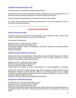 Configurar el tipo de altavoces en XP

Para personalizar el rendimiento de nuestra tarjeta de sonido.

En el Panel de control, dentro del apartado Sonidos y dispositivos de audio encontraremos en la
pestaña Volumen el apartado configuración de altavoces donde pulsando sobre

Avanzada podremos especificar el tipo de altavoces que tiene nuestro sistema.

Así mismo, bajo la pestaña Rendimiento especificaremos el nivel de aceleración y ratio de
conversión que utilizará el sistema.

-----------------------------------------------------------------------------------------

                                            CONFIGURAR RATON MOUSE

Ajuste su ratón para zurdos

Si usted es zurdo y le gustaría que su ratón trabajara de la manera que usted lo hace, puede
cambiar la configuración para que su ratón también sea zurdo.

Para cambiar la configuración:

Haga clic en Inicio -> Panel de control -> Mouse.
Haga clic en en la pestaña Punteros del ratón.
En la pestaña Botones, abajo de Configuración de botones, seleccione Intercambiar botónes
primario y secundario.
Haga clic en Aceptar.

Cambie la apariencia del puntero del ratón

Windows XP ofrece mucha flexibilidad si desea utilizar punteros del ratón diferentes a la flecha y
reloj de arena. Puede cambiar todos sus punteros a la vez, o puede cambiarlos de manera
individual. Para cambiar la apariencia del puntero:

Haga clic en Inicio -> Panel de control -> Mouse.
Haga clic en en la pestaña Punteros del ratón.
En la opción Punteros, haga lo siguiente:
Cambie todos sus punteros a la vez, seleccionando en la lista desplegable un Esquema.

Para cambiar punteros de manera individual, haga clic en el puntero que quiere cambiar en la lista
Personalizar. Después de cada selección, haga clic en Examinar, haga clic en la imagen
de puntero que quiere asignar (una vista previa de la imagen se despliega en la esquina inferior
izquierda), y después haga clic en Abrir.
Haga clic en Aplicar y Aceptar para completar el procedimiento.

Para ajustar la velocidad del puntero

Con Windows XP, usted tiene control sobre su ratón.
Haga clic en Inicio -> Panel de control -> Mouse.
Haga clic en en la pestaña Punteros del ratón.
En la opción Opciones del puntero, bajo Movimiento, deslice la barra a la izquierda para hacer que
el puntero se mueva más lento, o hacia la derecha para hacer que el puntero se mueva más
rápido.
                                                                                               47
 