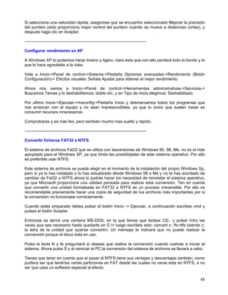 Si selecciona una velocidad rápida, asegúrese que se encuentre seleccionado Mejorar la precisión
del puntero (esto proporciona mejor control del puntero cuando se mueve a distancias cortas), y
después haga clic en Aceptar.

-----------------------------------------------------------------------------------------

Configurar rendimiento en XP

A Windows XP lo podemos hacer liviano y ligero, claro esta que con ello perderá todo lo bonito y lo
que lo hace agradable a la vista.

Vete a Inicio->Panel de control->Sistema->Pestaña Opciones avanzadas->Rendimiento (Botón
Configuración)-> Efectos visuales: Señala Ajustar para obtener el mejor rendimiento.

Ahora nos vamos a Inicio->Panel de control->Herramientas administrativas->Servicios->
Buscamos Temas y lo deshabilitamos, doble clic, y en Tipo de inicio elegimos: Deshabilitado

Por ultimo Inicio->Ejecutar->msconfig->Pestaña Inicio y desmarcamos todos los programas que
nos arrancan con el equipo y no sean imprescindibles, ya que lo único que suelen hacer es
consumir recursos innecesarios.

Comprobaras q es mas feo, pero también mucho mas suelto y rápido.

-----------------------------------------------------------------------------------------

Convertir ficheros FAT32 a NTFS

El sistema de archivos Fat32 que se utiliza con lasversiones de Windows 95, 98, Me, no es el más
apropiado para el Windows XP, ya que limita las posibilidades de este sistema operativo. Por ello
es preferible usar NTFS.

Este sistema de archivos se puede elegir en el momento de la instalación del propio Windows Xp,
pero si ya lo has instalado o lo has actualizado desde Windows 98 o Me y no te has acordado de
cambiar de Fat32 a NTFS ahora lo podrás hacer sin necesidad de reinstalar el sistema operativo,
ya que Microsoft proporciona una utilidad pensada para realizar esta conversión. Ten en cuenta
que convertir una unidad formateada en FAT32 a NTFS es un proceso irreversible. Por ello es
recomendable previamente hacer una copia de seguridad de tus archivos más importantes por si
la conversión no funcionase correctamente.

Cuando estés preparado debes pulsar el botón Inicio -> Ejecutar, a continuación escribes cmd y
pulsas el botón Aceptar.

Entonces se abrirá una ventana MS-DOS, en la que tienes que teclear CD.. y pulsar Intro las
veces que sea necesario hasta quedarte en C:> luego escribes esto: convert c: /fs:ntfs (siendo c:
la letra de la unidad que quieras convertir). Un mensaje te indicará que no puede realizar la
conversión porque el disco está en uso.

Pulsa la tecla N y te preguntará si deseas que realice la conversión cuando vuelvas a iniciar el
sistema. Ahora pulsa S y al reiniciar el PC la conversión del sistema de archivos se llevará a cabo.

Tienes que tener en cuenta que el pasar al NTFS tiene sus ventajas y desventajas también, como
pudiera ser que tendrías varias particiones en FAT desde las cuales no veras esta en NTFS, a no
ser que uses un software especial al efecto.

                                                                                                 48
 