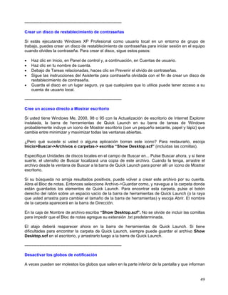 -----------------------------------------------------------------------

Crear un disco de restablecimiento de contraseñas

Si estás ejecutando Windows XP Profesional como usuario local en un entorno de grupo de
trabajo, puedes crear un disco de restablecimiento de contraseñas para iniciar sesión en el equipo
cuando olvides la contraseña. Para crear el disco, sigue estos pasos:

•   Haz clic en Inicio, en Panel de control y, a continuación, en Cuentas de usuario.
•   Haz clic en tu nombre de cuenta.
•   Debajo de Tareas relacionadas, haces clic en Prevenir el olvido de contraseñas.
•   Sigue las instrucciones del Asistente para contraseña olvidada con el fin de crear un disco de
    restablecimiento de contraseña.
•   Guarda el disco en un lugar seguro, ya que cualquiera que lo utilice puede tener acceso a su
    cuenta de usuario local.

-----------------------------------------------------------------------

Cree un acceso directo a Mostrar escritorio

Si usted tiene Windows Me, 2000, 98 o 95 con la Actualización de escritorio de Internet Explorer
instalada, la barra de herramientas de Quick Launch en su barra de tareas de Windows
probablemente incluye un icono de Mostrar escritorio (con un pequeño secante, papel y lápiz) que
cambia entre minimizar y maximizar todas las ventanas abiertas.

¿Pero qué sucede si usted o alguna aplicación borran este icono? Para restaurarlo, escoja
Inicio>Buscar->Archivos o carpetas-> escriba “Show Desktop.scf” (incluidas las comillas).

Especifique Unidades de discos locales en el campo de Buscar en... Pulse Buscar ahora, y si tiene
suerte, el utensilio de Buscar localizará una copia de este archivo. Cuando la tenga, arrastre el
archivo desde la ventana de Buscar a la barra de Quick Launch para poner allí un icono de Mostrar
escritorio.

Si su búsqueda no arroja resultados positivos, puede volver a crear este archivo por su cuenta.
Abra el Bloc de notas. Entonces seleccione Archivo->Guardar como, y navegue a la carpeta donde
están guardados los elementos de Quick Launch. Para encontrar esta carpeta, pulse el botón
derecho del ratón sobre un espacio vacío de la barra de herramientas de Quick Launch (o la raya
que usted arrastra para cambiar el tamaño de la barra de herramientas) y escoja Abrir. El nombre
de la carpeta aparecerá en la barra de Dirección.

En la caja de Nombre de archivo escriba “Show Desktop.scf”. No se olvide de incluir las comillas
para impedir que el Bloc de notas agregue su extensión .txt predeterminada.

El atajo deberá reaparecer ahora en la barra de herramientas de Quick Launch. Si tiene
dificultades para encontrar la carpeta de Quick Launch, siempre puede guardar el archivo Show
Desktop.scf en el escritorio, y arrastrarlo luego a la barra de Quick Launch.

-----------------------------------------------------------------------

Desactivar los globos de notificación

A veces pueden ser molestos los globos que salen en la parte inferior de la pantalla y que informan


                                                                                                49
 