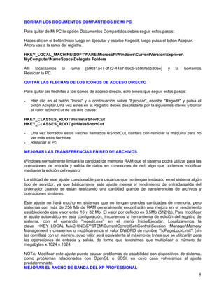 BORRAR LOS DOCUMENTOS COMPARTIDOS DE MI PC

Para quitar de Mi PC la opción Documentos Compartidos debes seguir estos pasos:

Haces clic en el botón Inicio luego en Ejecutar y escribe Regedit, luego pulsa el botón Aceptar.
Ahora vas a la rama del registro.

HKEY_LOCAL_MACHINESOFTWAREMicrosoftWindowsCurrentVersionExplorer
MyComputerNameSpaceDelegate Folders

Allí localizamos     la   rama     {59031a47-3f72-44a7-89c5-5595fe6b30ee}         y   la   borramos
Reiniciar la PC.

QUITAR LAS FLECHAS DE LOS ICONOS DE ACCESO DIRECTO

Para quitar las flechitas a los iconos de acceso directo, solo teneis que seguir estos pasos:

-   Haz clic en el botón "Inicio" y a continuación sobre "Ejecutar", escribe "Regedit" y pulsa el
    botón Aceptar.Una vez estés en el Registro debes desplazarte por la siguientes claves y borrar
    el valor IsShortCut de las dos claves:

HKEY_CLASSES_ROOTlnkfileIsShortCut
HKEY_CLASSES_ROOTpiffileIsShortCut

-   Una vez borrados estos valores llamados IsShortCut, bastará con reiniciar la máquina para no
    ver más esas flechitas.
-   Reiniciar el Pc

MEJORAR LAS TRANSFERENCIAS EN RED DE ARCHIVOS

Windows normalmente limitará la cantidad de memoria RAM que el sistema podrá utilizar para las
operaciones de entrada y salida de datos en conexiones de red, algo que podemos modificar
mediante la edición del registro

La utilidad de este ajuste cuestionable para usuarios que no tengan instalado en el sistema algún
tipo de servidor, ya que básicamente este ajuste mejora el rendimiento de entrada/salida del
ordenador cuando se están realizando una cantidad grande de transferencias de archivos y
operaciones similares.

Este ajuste no hará mucho en sistemas que no tengan grandes cantidades de memoria, pero
sistemas con más de 256 Mb de RAM generalmente encontrarán una mejora en el rendimiento
estableciendo este valor entre 16 y 32 Mb. El valor por defecto es 0.5Mb (512Kb). Para modificar
el ajuste automático en esta configuración, iniciaremos la herramienta de edición del registro de
sistema, con el comando “regedit.exe” en el menú Inicio/Ejecutar. Localizaremos la
clave HKEY_LOCAL_MACHINESYSTEMCurrentControlSetControlSession ManagerMemory
Management y crearemos o modificaremos el valor DWORD de nombre ?IoPageLockLimit? (sin
las comillas) con un número, cuyo valor será equivalente al máximo de bytes que se utilizarán para
las operaciones de entrada y salida, de forma que tendremos que multiplicar el número de
megabytes x 1024 x 1024.

NOTA: Modificar este ajuste puede causar problemas de estabilidad con dispositivos de sistema,
como problemas relacionados con OpenGL o SCSI, en cuyo caso volveremos al ajuste
predeterminado.
MEJORAR EL ANCHO DE BANDA DEL XP PROFESSIONAL
                                                                                                   5
 