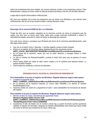 sobre las actualizaciones para instalar, los íconos inactivos ocultos o los programas activos. Para
desactivarlos, coloque el cursor sobre el reloj de la barra de tareas y dé clic con el botón derecho.

Luego elija la opción Personalizar notificaciones.

Allí verá una ventana con la lista de programas que se inician con Windows y que activan esas
notificaciones. Dé clic en el que quiera ocultar y escoja Siempre oculto.

-----------------------------------------------------------------------

Descargar de la memoria RAM las DLL no utilizadas

Todas las dll´s que se quedan cargadas en la memoria cuando se cierra el programa que las
usaba, son dll´s que no sirven para nada, salvo para ocupar memoria inútilmente y reducir tu
velocidad de trabajo, para ello lo mejor es forzar la descarga de memoria.

Con este truco vamos a conseguir que Windows las borre de la memoria automáticamente, para
ello sigue estos pasos:

•   Haz clic en el botón Inicio-> Ejecutar -> escribe regedit y pulsa el botón Aceptar
•   Ahora en el registro de Windows debes desplazarte por las siguientes claves:
    HKEY_LOCAL_MACHINE/SOFTWARE/Microsoft/Windows/CurrentVersion/Explorer
•   En el panel de la derecha, haces clic con el ratón derecho y escoges Nuevo y Valor
    alfanumérico.
•   Le das el nombre de AlwaysUnloadDll y pulsas la tecla Intro para que se genere el nuevo
    nombre.
•   Ahora haces doble clic sobre él valor nuevo creado y en la ventana que aparece teclea 1 y
    pulsas el botón Aceptar.
•   Cierra todas las ventanas y reinicia el ordenador.

                              -----------------------------------------------------------------------

                      DESHABILITAR EL ACCESO AL REGISTRO DE WINDOWS XP

Para deshabilitar el acceso al registro de Windows: Regedit debemos seguir estos pasos:
• Localizar la siguiente clave:
   HKEY_CURRENT_USER/Software/Microsoft/Windows/CurrentVersion/Policies/System.
• En la ventana de la derecha creamos un nuevo valor DWORD y le damos el nombre
   DisableRegistryTools.
• Hacemos doble clic sobre él y asignamos el valor 1 para deshabilitar las funciones de edición
   del registro.

Para habilitar el acceso al registro de Windows: Regedit debemos seguir estos pasos:
• Abrimos el bloc de notas y escribimos las siguientes líneas:
   Windows Registry Editor Version 5.00
   [HKEY_CURRENT_USERSoftwareMicrosoftWindowsCurrentVersionPoliciessystem]
   "DisableRegistryTools"=dword:00000000
• Guardamos el bloc de Notas con el nombre unlock.reg y a partir de ahora cuando queramos
   habilitar el registro de Windows, después de haberlo deshabilitado solo habrá que hacer doble
   clic sobre el archivo que acabamos de crear unlock.reg.

-----------------------------------------------------------------------


                                                                                                        50
 