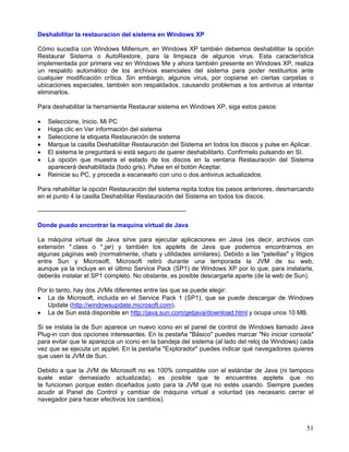 Deshabilitar la restauracion del sistema en Windows XP

Cómo sucedía con Windows Millenium, en Windows XP también debemos deshabilitar la opción
Restaurar Sistema o AutoRestore, para la limpieza de algunos virus. Esta característica
implementada por primera vez en Windows Me y ahora también presente en Windows XP, realiza
un respaldo automático de los archivos esenciales del sistema para poder restituirlos ante
cualquier modificación crítica. Sin embargo, algunos virus, por copiarse en ciertas carpetas o
ubicaciones especiales, también son respaldados, causando problemas a los antivirus al intentar
eliminarlos.

Para deshabilitar la herramienta Restaurar sistema en Windows XP, siga estos pasos:

•   Seleccione, Inicio, Mi PC
•   Haga clic en Ver información del sistema
•   Seleccione la etiqueta Restauración de sistema
•   Marque la casilla Deshabilitar Restauración del Sistema en todos los discos y pulse en Aplicar.
•   El sistema le preguntará si está seguro de querer deshabilitarlo. Confírmelo pulsando en SI.
•   La opción que muestra el estado de los discos en la ventana Restauración del Sistema
    aparecerá deshabilitada (todo gris). Pulse en el botón Aceptar.
•   Reinicie su PC, y proceda a escanearlo con uno o dos antivirus actualizados.

Para rehabilitar la opción Restauración del sistema repita todos los pasos anteriores, desmarcando
en el punto 4 la casilla Deshabilitar Restauración del Sistema en todos los discos.

-----------------------------------------------------------------------

Donde puedo encontrar la maquina virtual de Java

La máquina virtual de Java sirve para ejecutar aplicaciones en Java (es decir, archivos con
extensión *.class o *.jar) y también los applets de Java que podemos encontrarnos en
algunas páginas web (normalmente, chats y utilidades similares). Debido a las "peleillas" y litigios
entre Sun y Microsoft, Microsoft retiró durante una temporada la JVM de su web,
aunque ya la incluye en el último Service Pack (SP1) de Windows XP por lo que, para instalarla,
deberás instalar el SP1 completo. No obstante, es posible descargarla aparte (de la web de Sun).

Por lo tanto, hay dos JVMs diferentes entre las que se puede elegir:
• La de Microsoft, incluida en el Service Pack 1 (SP1), que se puede descargar de Windows
   Update (http://windowsupdate.microsoft.com).
• La de Sun está disponible en http://java.sun.com/getjava/download.html y ocupa unos 10 MB.

Si se instala la de Sun aparece un nuevo icono en el panel de control de Windows llamado Java
Plug-in con dos opciones interesantes. En la pestaña "Básico" puedes marcar "No iniciar consola"
para evitar que te aparezca un icono en la bandeja del sistema (al lado del reloj de Windows) cada
vez que se ejecuta un applet. En la pestaña "Explorador" puedes indicar qué navegadores quieres
que usen la JVM de Sun.

Debido a que la JVM de Microsoft no es 100% compatible con el estándar de Java (ni tampoco
suele estar demasiado actualizada), es posible que te encuentres applets que no
te funcionen porque estén diceñados justo para la JVM que no estés usando. Siempre puedes
acudir al Panel de Control y cambiar de máquina virtual a voluntad (es necesario cerrar el
navegador para hacer efectivos los cambios).



                                                                                                 51
 