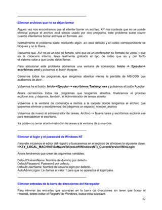 -----------------------------------------------------------------------

Eliminar archivos que no se dejan borrar

Alguna vez nos encontramos que al intentar borrar un archivo, XP nos contesta que no se puede
eliminar porque el archivo está siendo usado por otro programa, este problema suele ocurrir
cuando intentamos borrar archivos en formato .avi.

Normalmente el problema suele producirlo algún .avi está dañado y el codec correspondiente se
bloquea y no lo libera.

Recuerda que .AVI no es un tipo de fichero, sino que es un contenedor de formato de video, y que
en la cabecera interna, lleva realmente grabado el tipo de video que es y por tanto
el sistema sabe a que codec debe llamar.

Para solucionar este problema abriremos una ventana de comandos: Inicio -> Ejecutar->
escribimos cmd y pulsamos el botón Aceptar.

Cerramos todos los programas que tengamos abiertos menos la pantalla de MS-DOS que
acabamos de abrir.

Volvemos ha el botón: Inicio->Ejecutar -> escribimos Taskmgr.exe y pulsamos el botón Aceptar

Ahora cerraremos todos los programas que tengamos abiertos, finalizamos el proceso
explorer.exe, y dejamos, también, el Administrador de tareas abierto.

Volvemos a la ventana de comandos e iremos a la carpeta donde tengamos el archivo que
queremos eliminar y escribiremos: del (dejamos un espacio) nombre_archivo

Volvemos de nuevo al administrador de tareas, Archivo -> Nueva tarea y escribimos explorer.exe
para reestablecer el escritorio.

Ya podemos cerrar el administrador de tareas y la ventana de comandos.

-----------------------------------------------------------------------

Eliminar el login y el password de Windows NT

Para ello iniciamos el editor del registro y buscaremos en el registro de Windows la siguiente clave:
HKEY_LOCAL_MACHINESoftwareMicrosoftWindowsNT_CurrentVersionWinLogin

Ahora tendremos que crear las siguientes variables:

DefaultDomainName: Nombre de dominio por defecto.
DefaultPassword: Password por defecto.
Default UserName: Nombre de usuario login por defecto.
AutoAdminLogon: Le damos el valor 1 para que no aparezca el login/pass.

-----------------------------------------------------------------------

Eliminar entradas de la barra de direcciones del Navegador

Para eliminar las entradas que aparecen en la barra de direcciones sin tener que borrar el
Historial, debes editar el Registro de Windows, busca esta subclave:
                                                                                                  52
 