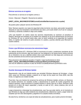 -----------------------------------------------------------------------

Eliminar servicios en el registro

Para eliminar un servicio en el registro vamos a:

Inicicio ->Ejecutar-> Regedit-> Buscamos la cadena:

[HKEY_LOCAL_MACHINE/SYSTEM/CurrentControlSet/Services/servicio a quitar]

Se puede quitar cualquier servicio de Windows XP.

Nota: Siempre exportar una copia de seguridad antes de borrar una clave, para poder recuperarlo
después en caso de necesidad o renombrando esa clave, yo le suelo añadir una X así en cualquier
momento y volviendo a editarlo lo dejo como estaba.

¿Por qué hacerlo?: en ciertos casos los servicios desactivados se reactivan al actualizar el
sistema. Borrando las entradas ya no existen.Con respecto al uso de la desactivación de servicios
en Windows XP ver un tutoríal sobre ellos, pero la razón evidente es la seguridad de nuestros
datos, la rapidez del sistema al quitar procesos no usados y puertas abiertas para Microsoft en
nuestro sistema.

-----------------------------------------------------------------------

Forzar a que Windows reconozca las extensiones largas

Por defecto Windows NT y Windows 2000 no reconocen el cuarto y posteriores caracteres de las
extensiones de los archivos, algo que puede ser muy peligroso si se quiere borrar ciertos archivos
de un directorio a la vez y además existen otros cuya extensión es más larga pero comienza por
los tres caracteres de los archivos que queremos borrar.

Para solucionar esto debemos acceder al registro, luego localizaremos la clave
HKEY_LOCAL_MACHINESYSTEMCurrentControlSetControlFileSystem.
Una vez ahí debemos modificar el valor de Win95TruncatedExtensions poniéndolo a cero.

-----------------------------------------------------------------------

Guardar descargas de Windows Update

Seguramente, más de uno habréis tenido que reinstalar Windows despues de formatear, y luego
claro, pasar por Windows Update y esperar en el mejor de los casos con línea ADSL casi dos
horas, no digamos con módem de 56k.

Pues bien, hay una manera de conservar los archivos de Windows Update, primero, en Opciones
de carpeta activamos ver carpetas ocultas y desactivamos la opción de ocultar programas del
sistema operativo, luego buscamos la carpeta Wutemp si tienes más de un disco, Windows suele
ponerla en el disco de mayor capacidad y donde no esté el S.O., ahora creamos otra con el
nombre que queramos.

Luego empezamos a descargar las actualizaciones, aquí hay que estar atento, en el momento en
que Windows te diga que está instalando las actualizaciones, deberemos copiar y pegar todas las
carpetas que han sido descargadas y pegarlas en la carpeta creada a tal efecto.

De esta forma, tendremos una copia de todas las actualizaciones, para nuestro próximo formateo.
                                                                                               54
 