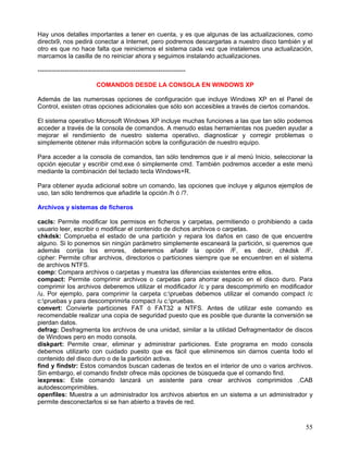 Hay unos detalles importantes a tener en cuenta, y es que algunas de las actualizaciones, como
directx9, nos pedirá conectar a Internet, pero podremos descargarlas a nuestro disco también y el
otro es que no hace falta que reiniciemos el sistema cada vez que instalemos una actualización,
marcamos la casilla de no reiniciar ahora y seguimos instalando actualizaciones.

-----------------------------------------------------------------------

                            COMANDOS DESDE LA CONSOLA EN WINDOWS XP

Además de las numerosas opciones de configuración que incluye Windows XP en el Panel de
Control, existen otras opciones adicionales que sólo son accesibles a través de ciertos comandos.

El sistema operativo Microsoft Windows XP incluye muchas funciones a las que tan sólo podemos
acceder a través de la consola de comandos. A menudo estas herramientas nos pueden ayudar a
mejorar el rendimiento de nuestro sistema operativo, diagnosticar y corregir problemas o
simplemente obtener más información sobre la configuración de nuestro equipo.

Para acceder a la consola de comandos, tan sólo tendremos que ir al menú Inicio, seleccionar la
opción ejecutar y escribir cmd.exe ó simplemente cmd. También podremos acceder a este menú
mediante la combinación del teclado tecla Windows+R.

Para obtener ayuda adicional sobre un comando, las opciones que incluye y algunos ejemplos de
uso, tan sólo tendremos que añadirle la opción /h ó /?.

Archivos y sistemas de ficheros

cacls: Permite modificar los permisos en ficheros y carpetas, permitiendo o prohibiendo a cada
usuario leer, escribir o modificar el contenido de dichos archivos o carpetas.
chkdsk: Comprueba el estado de una partición y repara los daños en caso de que encuentre
alguno. Si lo ponemos sin ningún parámetro simplemente escaneará la partición, si queremos que
además corrija los errores, deberemos añadir la opción /F, es decir, chkdsk /F.
cipher: Permite cifrar archivos, directorios o particiones siempre que se encuentren en el sistema
de archivos NTFS.
comp: Compara archivos o carpetas y muestra las diferencias existentes entre ellos.
compact: Permite comprimir archivos o carpetas para ahorrar espacio en el disco duro. Para
comprimir los archivos deberemos utilizar el modificador /c y para descomprimirlo en modificador
/u. Por ejemplo, para comprimir la carpeta c:pruebas debemos utilizar el comando compact /c
c:pruebas y para descomprimirla compact /u c:pruebas.
convert: Convierte particiones FAT ó FAT32 a NTFS. Antes de utilizar este comando es
recomendable realizar una copia de seguridad puesto que es posible que durante la conversión se
pierdan datos.
defrag: Desfragmenta los archivos de una unidad, similar a la utilidad Defragmentador de discos
de Windows pero en modo consola.
diskpart: Permite crear, eliminar y administrar particiones. Este programa en modo consola
debemos utilizarlo con cuidado puesto que es fácil que eliminemos sin darnos cuenta todo el
contenido del disco duro o de la partición activa.
find y findstr: Estos comandos buscan cadenas de textos en el interior de uno o varios archivos.
Sin embargo, el comando findstr ofrece más opciones de búsqueda que el comando find.
iexpress: Este comando lanzará un asistente para crear archivos comprimidos .CAB
autodescomprimibles.
openfiles: Muestra a un administrador los archivos abiertos en un sistema a un administrador y
permite desconectarlos si se han abierto a través de red.



                                                                                               55
 