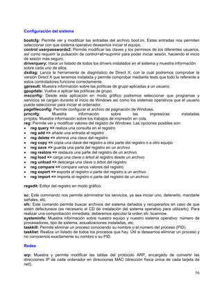 Configuración del sistema

bootcfg: Permite ver y modificar las entradas del archivo boot.ini. Estas entradas nos permiten
seleccionar con que sistema operativo deseamos iniciar el equipo.
control userpasswords2: Permite modificar las claves y los permisos de los diferentes usuarios,
así como requerir la pulsación de control+alt+suprimir para poder iniciar sesión, haciendo el inicio
de sesión más seguro.
driverquery: Hace un listado de todos los drivers instalados en el sistema y muestra información
sobre cada uno de ellos.
dxdiag: Lanza la herramienta de diagnóstico de Direct X, con la cual podremos comprobar la
versión Direct X que tenemos instalada y permite comprobar mediante tests que todo lo referente a
estos controladores funcione correctamente.
gpresult: Muestra información sobre las políticas de grupo aplicadas a un usuario.
gpupdate: Vuelve a aplicar las políticas de grupo.
msconfig: Desde esta aplicación en modo gráfico podremos seleccionar que programas y
servicios se cargan durante el inicio de Windows así como los sistemas operativos que el usuario
puede seleccionar para iniciar el ordenador.
pagefileconfig: Permite configurar el archivo de paginación de Windows.
prncnfg:        Muestra        información         sobre      las       impresoras       instaladas
prnjobs: Muestra información sobre los trabajos de impresión en cola.
reg: Permite ver y modificar valores del registro de Windows. Las opciones posibles son:
• reg query => realiza una consulta en el registro
• reg add => añade una entrada al registro
• reg delete => elimina una clave del registro
• reg copy => copia una clave del registro a otra parte del registro o a otro equipo
• reg save => guarda una parte del registro en un archivo
• reg restore => restaura una parte del registro de un archivo
• reg load => carga una clave o árbol al registro desde un archivo
• reg unload => descarga una clave o árbol del registro
• reg compare => compara varios valores del registro
• reg export => exporta el registro o parte del registro a un archivo
• reg import => importa el registro o parte del registro de un archivo

regedit: Editor del registro en modo gráfico.

sc: Este commando nos permite administrar los servicios, ya sea iniciar uno, detenerlo, mandarle
señales, etc.
sfc: Este comando permite buscar archivos del sistema dañados y recuperarlos en caso de que
estén defectuosos (es necesario el CD de instalación del sistema operativo para utilizarlo). Para
realizar una comprobación inmediata, deberemos ejecutar la orden sfc /scannow.
systeminfo: Muestra información sobre nuestro equipo y nuestro sistema operativo: número de
procesadores, tipo de sistema, actualizaciones instaladas, etc.
taskkill: Permite eliminar un proceso conociendo su nombre o el número del proceso (PID).
tasklist: Realiza un listado de todos los procesos que hay. Útil si deseamos eliminar un proceso y
no conocemos exactamente su nombre o su PID.

Redes

arp: Muestra y permite modificar las tablas del protocolo ARP, encargado de convertir las
direcciones IP de cada ordenador en direcciones MAC (dirección física única de cada tarjeta de
red).

                                                                                                 56
 