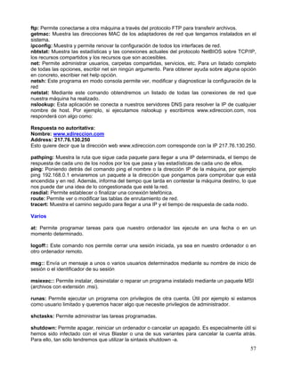 ftp: Permite conectarse a otra máquina a través del protocolo FTP para transferir archivos.
getmac: Muestra las direcciones MAC de los adaptadores de red que tengamos instalados en el
sistema.
ipconfig: Muestra y permite renovar la configuración de todos los interfaces de red.
nbtstat: Muestra las estadísticas y las conexiones actuales del protocolo NetBIOS sobre TCP/IP,
los recursos compartidos y los recursos que son accesibles.
net: Permite administrar usuarios, carpetas compartidas, servicios, etc. Para un listado completo
de todas las opciones, escribir net sin ningún argumento. Para obtener ayuda sobre alguna opción
en concreto, escribier net help opción.
netsh: Este programa en modo consola permite ver, modificar y diagnosticar la configuración de la
red
netstat: Mediante este comando obtendremos un listado de todas las conexiones de red que
nuestra máquina ha realizado.
nslookup: Esta aplicación se conecta a nuestros servidores DNS para resolver la IP de cualquier
nombre de host. Por ejemplo, si ejecutamos nslookup y escribimos www.xdireccion.com, nos
responderá con algo como:

Respuesta no autoritativa:
Nombre: www.xdireccion.com
Address: 217.76.130.250
Esto quiere decir que la dirección web www.xdireccion.com corresponde con la IP 217.76.130.250.

pathping: Muestra la ruta que sigue cada paquete para llegar a una IP determinada, el tiempo de
respuesta de cada uno de los nodos por los que pasa y las estadísticas de cada uno de ellos.
ping: Poniendo detrás del comando ping el nombre o la dirección IP de la máquina, por ejemplo
ping 192.168.0.1 enviaremos un paquete a la dirección que pongamos para comprobar que está
encendida y en red. Además, informa del tiempo que tarda en contestar la máquina destino, lo que
nos puede dar una idea de lo congestionada que esté la red.
rasdial: Permite establecer o finalizar una conexión telefónica.
route: Permite ver o modificar las tablas de enrutamiento de red.
tracert: Muestra el camino seguido para llegar a una IP y el tiempo de respuesta de cada nodo.

Varios

at: Permite programar tareas para que nuestro ordenador las ejecute en una fecha o en un
momento determinado.

logoff:: Este comando nos permite cerrar una sesión iniciada, ya sea en nuestro ordenador o en
otro ordenador remoto.

msg:: Envía un mensaje a unos o varios usuarios determinados mediante su nombre de inicio de
sesión o el identificador de su sesión

msiexec:: Permite instalar, desinstalar o reparar un programa instalado mediante un paquete MSI
(archivos con extensión .msi).

runas: Permite ejecutar un programa con privilegios de otra cuenta. Útil por ejemplo si estamos
como usuario limitado y queremos hacer algo que necesite privilegios de administrador.

shctasks: Permite administrar las tareas programadas.

shutdown: Permite apagar, reiniciar un ordenador o cancelar un apagado. Es especialmente útil si
hemos sido infectado con el virus Blaster o una de sus variantes para cancelar la cuenta atrás.
Para ello, tan sólo tendremos que utilizar la sintaxis shutdown -a.
                                                                                              57
 