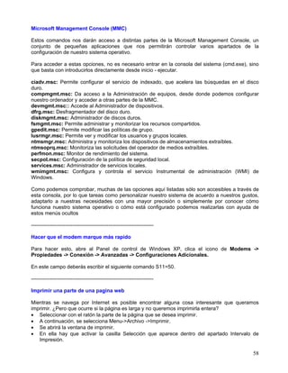 Microsoft Management Console (MMC)

Estos comandos nos darán acceso a distintas partes de la Microsoft Management Console, un
conjunto de pequeñas aplicaciones que nos permitirán controlar varios apartados de la
configuración de nuestro sistema operativo.

Para acceder a estas opciones, no es necesario entrar en la consola del sistema (cmd.exe), sino
que basta con introducirlos directamente desde inicio - ejecutar.

ciadv.msc: Permite configurar el servicio de indexado, que acelera las búsquedas en el disco
duro.
compmgmt.msc: Da acceso a la Administración de equipos, desde donde podemos configurar
nuestro ordenador y acceder a otras partes de la MMC.
devmgmt.msc:: Accede al Administrador de dispositivos.
dfrg.msc: Desfragmentador del disco duro.
diskmgmt.msc: Administrador de discos duros.
fsmgmt.msc: Permite administrar y monitorizar los recursos compartidos.
gpedit.msc: Permite modificar las políticas de grupo.
lusrmgr.msc: Permite ver y modificar los usuarios y grupos locales.
ntmsmgr.msc: Administra y monitoriza los dispositivos de almacenamientos extraíbles.
ntmsoprq.msc: Monitoriza las solicitudes del operador de medios extraíbles.
perfmon.msc: Monitor de rendimiento del sistema.
secpol.msc: Configuración de la política de seguridad local.
services.msc: Administrador de servicios locales.
wmimgmt.msc: Configura y controla el servicio Instrumental de administración (WMI) de
Windows.

Como podemos comprobar, muchas de las opciones aquí listadas sólo son accesibles a través de
esta consola, por lo que tareas como personalizar nuestro sistema de acuerdo a nuestros gustos,
adaptarlo a nuestras necesidades con una mayor precisión o simplemente por conocer cómo
funciona nuestro sistema operativo o cómo está configurado podemos realizarlas con ayuda de
estos menús ocultos

-----------------------------------------------------------------------

Hacer que el modem marque más rapido

Para hacer esto, abre al Panel de control de Windows XP, clica el icono de Modems ->
Propiedades -> Conexión -> Avanzadas -> Configuraciones Adicionales.

En este campo deberás escribir el siguiente comando S11=50.

-----------------------------------------------------------------------

Imprimir una parte de una pagina web

Mientras se navega por Internet es posible encontrar alguna cosa interesante que queramos
imprimir. ¿Pero que ocurre si la página es larga y no queremos imprimirla entera?
• Seleccionar con el ratón la parte de la página que se desea imprimir.
• A continuación, se selecciona Menu->Archivo ->Imprimir.
• Se abrirá la ventana de imprimir.
• En ella hay que activar la casilla Selección que aparece dentro del apartado Intervalo de
   Impresión.

                                                                                            58
 