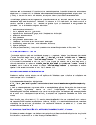 Windows XP se reserva el 20% del ancho de banda disponible, con el fin de ejecutar aplicaciones
especiales. La ?retención? se produce mediante el denominado el programador de paquetes QoS
(Quality of Service ? Calidad del Servicio), encargado de la optimización de redes locales.

Sin embargo, para los usuarios privados, que sólo tienen un PC en casa, QoS no es una función
necesaria; sino todo lo contrario. Windows XP reserva el 20% del ancho de banda aunque el
usuario cancele la función QoS. También se puede optar por desintalar el Programador de
paquetes QoS si no tenemos ninguna Red Local.

1. Entrar como administrador.
2. Inicio, ejecutar, escribid: gpedit.msc
3. Aparecen las directivas de grupo, id a Configuración de Equipo.
4. Plantillas Administrativas
5. Red (Network)
6. Programador de Paquetes Qos
7. Doble click en Limitar el ancho de banda reservado
8. Habilitarlo y poner el 0% en Límite de Ancho de Banda.
9. Aplicar y Aceptar
10. Id a propiedades red y comprobad que está marcado el Programador de Paquetes Qos.

ACELERAR APAGADO DEL XP

1) Editor de registro. Para ello pinchamos en INICIO -> Ejecutar: "regedit" (sin comillas) y le damos
a enter. Entramos luego hasta el nivel HKEY_CURRENT_USER -> Control Panel -> Desktop y
localizamos allí la clave "WaitToKillAppTimeout" y hacemos doble clic sobre ella.
A continuación cambiamos el valor de 20.000 (que ya trae por defecto) por el de 4.000. Ahora, y
sin salir del editor, accedemos a HKEY_LOCAL_MACHINE -> System -> Current Control ->
Control, para localizar de nuevo la clave "WaitToKillAppTimeout" y repitiendo la misma
operación de antes cambiamos el valor de 20.000 a 4.000.

OPTIMIZAR GESTION DE MEMORIA RAM

Podemos realizar varios ajustes en el registro de Windows para optimizar el subsitema de
memoria que utiliza Windows XP

Estos valores se encuentran bajo la clave:
KEY_LOCAL_MACHINESystemCurrentControlSetControlSessionManagerMemoryManag
ement
y para su modificación será necesario iniciar la herramienta de edición del registro del sistema, con
el   comando      "regedit.exe”  desde      el    menú    Inicio/Ejecutar.   Activando      el  valor
DisablePagingExecutive, evitaremos que los archivos ejecutivos de Windows XP sean paginados
en el disco duro, consiguiendo que el SO y la mayoría de programas funcionen de forma más
suave.

No obstante, para utilizar esta opción nuestro sistema deberá contar con una significativa cantidad
de memoria RAM instalada en el sistema (más de 256 Mb) ya que este ajuste consume una parte
sustancial de los recursos del sistema. Por defecto el contenido del valor es “0”, y para para
activarlo lo cambiaremos a “1”.

ELIMINAR LA CONTRASEÑA DEL ASESOR DE CONTENIDOS DEL IExplorer

Proteger el acceso al asesor de contenidos mediante una clave resultará útil para que ninguno de
los usuarios pueda modificar el nivel de seguridad establecido
                                                                                                   6
 
