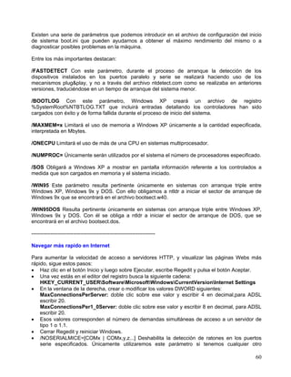 Existen una serie de parámetros que podemos introducir en el archivo de configuración del inicio
de sistema boot.ini que pueden ayudarnos a obtener el máximo rendimiento del mismo o a
diagnosticar posibles problemas en la máquina.

Entre los más importantes destacan:

/FASTDETECT Con este parámetro, durante el proceso de arranque la detección de los
dispositivos instalados en los puertos paralelo y serie se realizará haciendo uso de los
mecanismos plug&play, y no a través del archivo ntdetect.com como se realizaba en anteriores
versiones, traduciéndose en un tiempo de arranque del sistema menor.

/BOOTLOG Con este parámetro, Windows XP creará un archivo de registro
%SystemRoot%NTBTLOG.TXT que incluirá entradas detallando los controladores han sido
cargados con éxito y de forma fallida durante el proceso de inicio del sistema.

/MAXMEM=x Limitará el uso de memoria a Windows XP únicamente a la cantidad especificada,
interpretada en Mbytes.

/ONECPU Limitará el uso de más de una CPU en sistemas multiprocesador.

/NUMPROC= Únicamente serán utilizados por el sistema el número de procesadores especificado.

/SOS Obligará a Windows XP a mostrar en pantalla información referente a los controlados a
medida que son cargados en memoria y el sistema iniciado.

/WIN95 Este parámetro resulta pertinente únicamente en sistemas con arranque triple entre
Windows XP, Windows 9x y DOS. Con ello obligamos a ntldr a iniciar el sector de arranque de
Windows 9x que se encontrará en el archivo bootsect.w40.

/WIN95DOS Resulta pertinente únicamente en sistemas con arranque triple entre Windows XP,
Windows 9x y DOS. Con él se obliga a ntldr a iniciar el sector de arranque de DOS, que se
encontrará en el archivo bootsect.dos.

-----------------------------------------------------------------------

Navegar más rapido en Internet

Para aumentar la velocidad de acceso a servidores HTTP, y visualizar las páginas Webs más
rápido, sigue estos pasos:
• Haz clic en el botón Inicio y luego sobre Ejecutar, escribe Regedit y pulsa el botón Aceptar.
• Una vez estás en el editor del registro busca la siguiente cadena:
    HKEY_CURRENT_USERSoftwareMicrosoftWindowsCurrentVersionInternet Settings
• En la ventana de la derecha, crear o modificar los valores DWORD siguientes:
    MaxConnectionsPerServer: doble clic sobre ese valor y escribir 4 en decimal,para ADSL
    escribir 20.
    MaxConnectionsPer1_0Server: doble clic sobre ese valor y escribir 8 en decimal, para ADSL
    escribir 20.
• Esos valores corresponden al número de demandas simultáneas de acceso a un servidor de
    tipo 1 o 1.1.
• Cerrar Regedit y reiniciar Windows.
• /NOSERIALMICE=[COMx | COMx,y,z...] Deshabilita la detección de ratones en los puertos
    serie especificados. Únicamente utilizaremos este parámetro si tenemos cualquier otro

                                                                                             60
 