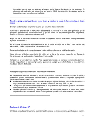dispositivo que no sea un ratón en el puerto serie durante la secuencia de arranque. Si
    utilizamos el parámetro sin especificar un puerto COM, la detección de ratones serie se
    deshabilitará para todos los puertos COM.

-----------------------------------------------------------------------

Nuestros programas favoritos en menu Inicio y mostrar la barra de herramientas de Inicio
rapido

Siempre se tiene algún programa favorito que se utiliza frecuentemente

Aumente su prioridad en el menú Inicio colocándolo al principio de la lista. Esto garantiza que el
programa permanecerá en el menú Inicio y que no podrá ser desplazado por otros programas,
incluso si los utiliza de manera más frecuente.

Haga clic con el botón secundario del ratón en su programa favorito en el menú Inicio y seleccione
Agregar al menú Inicio.

El programa se quedará permanentemente en la parte superior de la lista, justo debajo del
explorador y de los programas de correo electrónico.

Para mostrar la barra de herramientas de Inicio rápido con la que se está familiarizado:

Haga clic con el botón secundario del ratón, en la barra de tareas, haga clic en Barras de
herramientas y, a continuación, haga clic en Inicio rápido.

Así aparece la barra de Inicio rápido. Para agregar elementos a la barra de herramientas de Inicio
rápido, haga clic en el icono del programa que quiere agregar y arrástrelo hasta la zona de Inicio
rápido de la barra de tareas.

-----------------------------------------------------------------------

Pasos previos para actualizacion o restauracion del sistema

Es conveniente antes de restaurar o actualizar el sistema operativo, eliminar todos los ficheros y
programas que no necesitemos y toda la basura que el sistema anterior, los juegos y programas
generaran durante toda su vida.
• Primero borraremos los ficheros basura que ocupan espacio en disco y no los necesitamos. La
   mayoría están en el directorio Temp. Y tienen extensión .bak .tmp .$$$ .old, etc.
• Lo segundo que haremos será desinstalar,si es posible las aplicaciones y borrar los ficheros
   que creamos que ya no vamos a utilizar.
• Tercero ejecutar ScanDisk y Desfragmentador de disco para preparar el disco duro, estos
   programas los encontraremos en Inicio->Programas->Accesorios->Herramientas de Sistema.

-----------------------------------------------------------------------




Registro de Windows XP

Windows consulta continuamente su información durante su funcionamiento, por lo que un registro

                                                                                               61
 