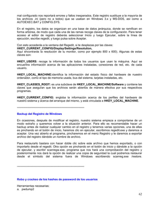 mal configurado nos reportará errores y fallos inesperados. Este registro sustituye a la mayoría de
los archivos .ini (pero no a todos) que se usaban en Windows 3.x y MS-DOS, así como a
AUTOEXEC.BAT y CONFIG.SYS.

En el registro, los datos se organizan en una base de datos jerárquica, donde se ramifican en
forma arbórea, de modo que cada una de las ramas recoge claves de la configuración. Para tener
acceso al editor de registro deberás seleccionar Inicio y luego Ejecutar, sobre la línea de
ejecución, escribe regedit, y luego pulsa sobre Aceptar.

Con esto accederás a la ventana del Regedit, si te desplazas por las claves:
HKEY_CURRENT_CONFIG/Display/Settings/Resolution,
Aquí encontrarás la resolución de tu monitor, como por ejemplo 800 x 600). Algunas de estas
claves son:

HKEY_USERS: recoge la información de todos los usuarios que usan la máquina. Aquí se
encuentra información acerca de las aplicaciones instaladas, conexiones de red, etc. de cada
usuario.

HKEY_LOCAL_MACHINE:identifica la información del estado físico del hardware de nuestro
ordenador, como el tipo de memoria usada, bus del sistema, tarjetas instaladas, etc.

HKEY_CLASSES_ROOT: es una subclave de HKEY_LOCAL_MACHINE/Software y contiene las
claves que aseguran que los archivos serán abiertos de manera efectiva por sus respectivos
programas.

HKEY_CURRENT_CONFIG: engloba la información acerca de los perfiles del hardware de
nuestro sistema y acerca del arranque del mismo, y está vinculada a HKEY_LOCAL_MACHINE.

-----------------------------------------------------------------------

Backup del Registro de Windows

En ocasiones, después de modificar el registro, nuestro sistema empieza a comportarse de un
modo extraño y queremos volver a la situación anterior. Para ello es recomendable hacer un
backup antes de realizar cualquier cambio en el registro y tenemos varias opciones, una de ellas
es pinchando en el botón de inicio, haremos clic en ejecutar, escribimos regedit.exe y daremos a
aceptar. Una vez abierto el programa, pincharemos en el menú Registro y le daremos a exportar
archivo del registro dándole un nombre de archivo.

Para restaurarlo bastara con hacer doble clic sobre este archivo que hemos exportado, o con
importarlo desde el regedit. Otra opción es pinchando en el botón de inicio y dándole a la opción
de ejecutar, y escribir scanregw.exe, programa que nos hará una comprobación del registro y
posteriormente nos dará la opción de realizar una copia de seguridad la cual podremos restaurar
desde el símbolo del sistema fuera de Windows escribiendo scanreg.exe /restore.


-----------------------------------------------------------------------



Robo y crackeo de los hashes de password de los usuarios

Herramientas necesarias:
a. pwdump2
                                                                                                62
 