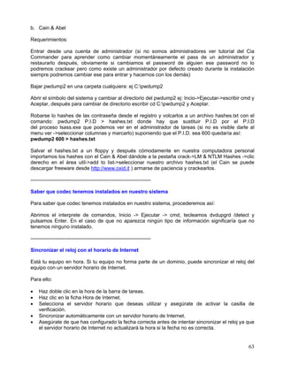 b. Cain & Abel

Requerimientos:

Entrar desde una cuenta de administrador (si no somos administradores ver tutoríal del Cia
Commander para aprender como cambiar momentáneamente el pass de un administrador y
restaurarlo después, obviamente si cambiamos el password de alguien ese password no lo
podremos crackear pero como existe un administrador por defecto creado durante la instalación
siempre podremos cambiar ese para entrar y hacernos con los demás)

Bajar pwdump2 en una carpeta cualquiera: ej C:pwdump2

Abrir el símbolo del sistema y cambiar al directorio del pwdump2 ej: Incio->Ejecutar->escribir cmd y
Aceptar, después para cambiar de directorio escribir cd C:pwdump2 y Aceptar.

Robarse lo hashes de las contraseña desde el registro y volcarlos a un archivo hashes.txt con el
comando: pwdump2 P.I.D > hashes.txt donde hay que sustituir P.I.D por el P.I.D
del proceso lsass.exe que podemos ver en el administrador de tareas (si no es visible darle al
menu ver ->seleccionar columnas y marcarlo) suponiendo que el P.I.D. sea 600 quedaría así:
pwdump2 600 > hashes.txt

Salvar el hashes.txt a un floppy y después cómodamente en nuestra computadora personal
importamos los hashes con el Cain & Abel dándole a la pestaña crack->LM & NTLM Hashes ->clic
derecho en el área util->add to list->seleccionar nuestro archivo hashes.txt (el Cain se puede
descargar freeware desde http://www.oxid.it ) armarse de paciencia y crackearlos.

-----------------------------------------------------------------------

Saber que codec tenemos instalados en nuestro sistema

Para saber que codec tenemos instalados en nuestro sistema, procederemos así:

Abrimos el interprete de comandos, Inicio -> Ejecutar -> cmd, tecleamos dvdupgrd /detect y
pulsamos Enter. En el caso de que no aparezca ningún tipo de información significaría que no
tenemos ninguno instalado.

-----------------------------------------------------------------------

Sincronizar el reloj con el horario de Internet

Está tu equipo en hora. Si tu equipo no forma parte de un dominio, puede sincronizar el reloj del
equipo con un servidor horario de Internet.

Para ello:

•   Haz doble clic en la hora de la barra de tareas.
•   Haz clic en la ficha Hora de Internet.
•   Selecciona el servidor horario que deseas utilizar y asegúrate de activar la casilla de
    verificación.
•   Sincronizar automáticamente con un servidor horario de Internet.
•   Asegúrate de que has configurado la fecha correcta antes de intentar sincronizar el reloj ya que
    el servidor horario de Internet no actualizará la hora si la fecha no es correcta.


                                                                                                 63
 
