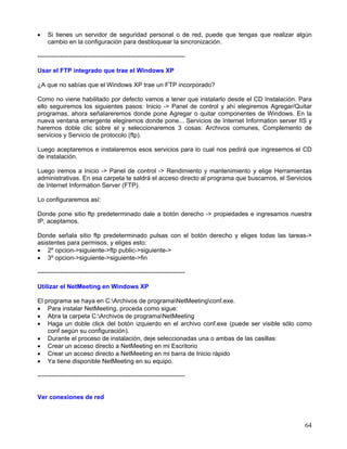 •   Si tienes un servidor de seguridad personal o de red, puede que tengas que realizar algún
    cambio en la configuración para desbloquear la sincronización.

-----------------------------------------------------------------------

Usar el FTP integrado que trae el Windows XP

¿A que no sabías que el Windows XP trae un FTP incorporado?

Como no viene habilitado por defecto vamos a tener que instalarlo desde el CD Instalación. Para
ello seguiremos los siguientes pasos: Inicio -> Panel de control y ahí elegiremos Agregar/Quitar
programas, ahora señalareremos donde pone Agregar o quitar componentes de Windows. En la
nueva ventana emergente elegiremos donde pone... Servicios de Internet Information server IIS y
haremos doble clic sobre el y seleccionaremos 3 cosas: Archivos comunes, Complemento de
servicios y Servicio de protocolo (ftp).

Luego aceptaremos e instalaremos esos servicios para lo cual nos pedirá que ingresemos el CD
de instalación.

Luego iremos a Inicio -> Panel de control -> Rendimiento y mantenimiento y elige Herramientas
administrativas. En esa carpeta te saldrá el acceso directo al programa que buscamos, el Servicios
de Internet Information Server (FTP).

Lo configuraremos así:

Donde pone sitio ftp predeterminado dale a botón derecho -> propiedades e ingresamos nuestra
IP, aceptamos.

Donde señala sitio ftp predeterminado pulsas con el botón derecho y eliges todas las tareas->
asistentes para permisos, y eliges esto:
• 2º opcion->siguiente->ftp public->siguiente->
• 3º opcion->siguiente->siguiente->fin

-----------------------------------------------------------------------

Utilizar el NetMeeting en Windows XP

El programa se haya en C:Archivos de programaNetMeetingconf.exe.
• Para instalar NetMeeting, proceda como sigue:
• Abra la carpeta C:Archivos de programaNetMeeting
• Haga un doble click del botón izquierdo en el archivo conf.exe (puede ser visible sólo como
    conf según su configuración).
• Durante el proceso de instalación, deje seleccionadas una o ambas de las casillas:
• Crear un acceso directo a NetMeeting en mi Escritorio
• Crear un acceso directo a NetMeeting en mi barra de Inicio rápido
• Ya tiene disponible NetMeeting en su equipo.

-----------------------------------------------------------------------


Ver conexiones de red



                                                                                               64
 