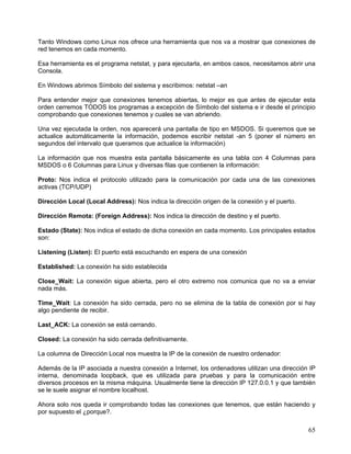 Tanto Windows como Linux nos ofrece una herramienta que nos va a mostrar que conexiones de
red tenemos en cada momento.

Esa herramienta es el programa netstat, y para ejecutarla, en ambos casos, necesitamos abrir una
Consola.

En Windows abrimos Símbolo del sistema y escribimos: netstat –an

Para entender mejor que conexiones tenemos abiertas, lo mejor es que antes de ejecutar esta
orden cerremos TODOS los programas a excepción de Símbolo del sistema e ir desde el principio
comprobando que conexiones tenemos y cuales se van abriendo.

Una vez ejecutada la orden, nos aparecerá una pantalla de tipo en MSDOS. Si queremos que se
actualice automáticamente la información, podemos escribir netstat -an 5 (poner el número en
segundos del intervalo que queramos que actualice la información)

La información que nos muestra esta pantalla básicamente es una tabla con 4 Columnas para
MSDOS o 6 Columnas para Linux y diversas filas que contienen la información:

Proto: Nos indica el protocolo utilizado para la comunicación por cada una de las conexiones
activas (TCP/UDP)

Dirección Local (Local Address): Nos indica la dirección origen de la conexión y el puerto.

Dirección Remota: (Foreign Address): Nos indica la dirección de destino y el puerto.

Estado (State): Nos indica el estado de dicha conexión en cada momento. Los principales estados
son:

Listening (Listen): El puerto está escuchando en espera de una conexión

Established: La conexión ha sido establecida

Close_Wait: La conexión sigue abierta, pero el otro extremo nos comunica que no va a enviar
nada más.

Time_Wait: La conexión ha sido cerrada, pero no se elimina de la tabla de conexión por si hay
algo pendiente de recibir.

Last_ACK: La conexión se está cerrando.

Closed: La conexión ha sido cerrada definitivamente.

La columna de Dirección Local nos muestra la IP de la conexión de nuestro ordenador:

Además de la IP asociada a nuestra conexión a Internet, los ordenadores utilizan una dirección IP
interna, denominada loopback, que es utilizada para pruebas y para la comunicación entre
diversos procesos en la misma máquina. Usualmente tiene la dirección IP 127.0.0.1 y que también
se le suele asignar el nombre localhost.

Ahora solo nos queda ir comprobando todas las conexiones que tenemos, que están haciendo y
por supuesto el ¿porque?.

                                                                                              65
 