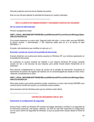 Para ello podemos servirnos de los listados de puertos.

Esto es muy útil para detectar la actividad de troyanos en nuestro ordenador.

-----------------------------------------------------------------------

         VER LA CUENTA DE ADMINISTRADOR Y ESCONDER CUENTAS DE USUARIOS

Ver la cuenta de Administrador

Primero navegaremos hasta:

HKEY_LOCAL_MACHINESOFTWAREMicrosoftWindowsNTCurrentVersionWinlogonSpec
ialAccountsUserList

Si no existe crearemos un nuevo valor: Segundo botón del ratón -> nuevo valor, que sea DWORD,
le damos nombre -> Administrador -> OK. Hacemos doble click en el y le damos el valor
DECIMAL-> 1.

Si existe, sólo tendremos que modificar el valor por un 1.

Esconder cuentas de usuario de la pantalla de bienvenida

Cuando añadimos una cuenta para ciertos usuarios en Windows XP, sus nombres aparecerán en
la pantalla de bienvenida.

En ocasiones un usuario necesita ser añadido a una máquina Windows XP porque necesita
acceso vía red, a los recursos de esa máquina, pero jamás iniciará sesión físicamente en el
ordenador.

Para eliminar completamente la cuenta de acceso de la pantalla de bienvenida, iniciaremos la
herramienta de edición del registro del sistema con el comandoregedit.exe desde el menú Inicio-
>Ejecutar y localizaremos la clave:

HKEY_LOCAL_MACHINESOFTWAREMicrosoftWindowsNTCurrentVersionWinlogonSpec
ialAccountsUserList

Para cada usuario cuya cuenta queramos ocultar, crearemos un nuevo valor de tipo DWORD cuyo
nombre será el nombre de usuario y su contenido 0 para ocultarlo.

Será necesario reiniciar Windows para que los cambios surtan efecto.

--------------------------------------------------

                                      CENTRO DE SEGURIDAD CON EL SP2

Administrar la configuración de seguridad


Service Pack 2 (SP2) de Windows XP contiene tecnología diseñada a contribuir a la seguridad de
la información personal y del equipo. Además, con SP2 es más fácil supervisar la configuración
con el nuevo Centro de seguridad de Windows, al que se puede tener acceso desde el Panel de
control.
                                                                                            66
 