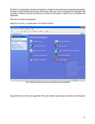 El Centro de seguridad le permite comprobar el estado de las opciones de seguridad esenciales.
También puede utilizarlo para buscar información sobre los virus o amenazas de seguridad más
recientes u obtener servicios de atención al cliente de Microsoft en relación con un problema de
seguridad.

Para abrir el Centro de seguridad

Haga clic en Inicio y, a continuación, en Panel de control.




                     Fig 1 Panel de control con el nuevo icono del Centro de seguridad




Haga doble clic en Centro de seguridad. Verá una ventana como la que se muestra a continuación:




                                                                                             67
 
