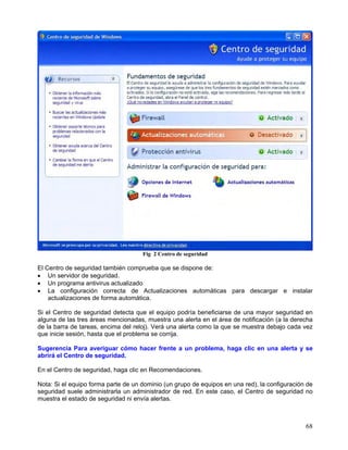 Fig 2 Centro de seguridad

El Centro de seguridad también comprueba que se dispone de:
• Un servidor de seguridad.
• Un programa antivirus actualizado
• La configuración correcta de Actualizaciones automáticas para descargar e instalar
    actualizaciones de forma automática.

Si el Centro de seguridad detecta que el equipo podría beneficiarse de una mayor seguridad en
alguna de las tres áreas mencionadas, muestra una alerta en el área de notificación (a la derecha
de la barra de tareas, encima del reloj). Verá una alerta como la que se muestra debajo cada vez
que inicie sesión, hasta que el problema se corrija.

Sugerencia Para averiguar cómo hacer frente a un problema, haga clic en una alerta y se
abrirá el Centro de seguridad.

En el Centro de seguridad, haga clic en Recomendaciones.

Nota: Si el equipo forma parte de un dominio (un grupo de equipos en una red), la configuración de
seguridad suele administrarla un administrador de red. En este caso, el Centro de seguridad no
muestra el estado de seguridad ni envía alertas.



                                                                                               68
 