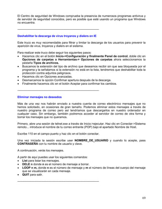 El Centro de seguridad de Windows comprueba la presencia de numerosos programas antivirus y
de servidor de seguridad conocidos, pero es posible que esté usando un programa que Windows
no encuentra.

------------------------------------------------------------------------------------

Deshabilitar la descarga de virus troyanos y dialers en IE

Este truco es muy recomendable para filtrar y limitar la descarga de los usuarios para prevenir la
aparición de virus, troyanos y dialers en el sistema.

Para realizar este truco debe seguir los siguientes pasos:
• Hacemos clic en el botón Inicio->Configuración y finalmente Panel de control, doble clic en
   Opciones de carpetas o Herramientas-> Opciones de carpetas ahora seleccionamos la
   pestaña Tipos de archivos.
• Buscamos la extensión del tipo de archivo que deseamos recibir sin que sea bloqueada por el
   programa y la señalamos si la extensión no está en la lista, tendremos que deshabilitar toda la
   protección contra adjuntos peligrosos.
• Hacemos clic en Opciones avanzadas.
• Desmarcamos la opción Confirmar apertura después de la descarga.
• Finalmente hacemos clic en el botón Aceptar para confirmar los cambios.

------------------------------------------------------------------------------------

Eliminar mensajes no deseados

Más de una vez nos habrán enviado a nuestra cuenta de correo electrónico mensajes que no
hemos solicitado, en ocasiones de gran tamaño. Podemos eliminar estos mensajes a través de
nuestro programa de correo pero así tendríamos que descargarlos en nuestro ordenador en
cualquier caso. Sin embargo, también podremos acceder al servidor de correo de otra forma y
borrar los mensajes que no queramos.

Primero, abre una sesión de telnet.exe a través de Inicio->ejecutar. Haz clic en Conectar->Sistema
remoto... introduce el nombre de tu correo entrante (POP) bajo el apartado Nombre de Host.

Escribe 110 en el campo puerto y haz clic en el botón conectar.

Una vez iniciada la sesión escribe user NOMBRE_DE_USUARIO y cuando lo acepte, pass
CONTRASEÑA con tu nombre de usuario y clave.

A continuación, verás los mensajes.

A partir de aquí puedes usar los siguientes comandos:
• List para listar los mensajes.
• DELE n donde n es el número de mensaje a borrar.
• LOOP n m, donde n es el número de mensaje y m el número de líneas del cuerpo del mensaje
   que se visualizarán en cada mensaje.
• QUIT para salir.

------------------------------------------------------------------------------------




                                                                                               69
 