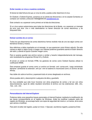 Evitar mandar un virus a nuestros contactos

Si tienes la mala fortuna de que un virus te entre, puedes evitar diseminar el virus.

En Outlook o Outlook Express, ponemos en la Libreta de direcciones o en la carpeta Contactos un
contacto con nombre y dirección !0000@0000.00 aaaa@aaaaa.aa.

Este contacto va a aparecer como primero en la lista de direcciones.

Si un virus quiere autoenviarse para todas las direcciones de la libreta, va a aparecer un mensaje
de error que dice: Uno o más destinatarios no tienen dirección de correo electrónico; y se
bloqueará todo.

------------------------------------------------------------------------------------

Extraer sonidos de un correo

Todos los que disponemos de correo electrónico hemos recibido más de una vez algún correo con
llamativos fondos y música.

Nos referimos a datos insertados en el mensaje, no que aparezcan como fichero adjunto. De esta
manera si algún si algún fondo o imagen nos interesa podemos guardarla usando el botón derecho
del ratón y usando la opción Guardar imagen como.

Pero si quieres guardar ese archivo sonoro o similar y hacerlo independientemente del mensaje,
solo necesitarás los programas Winzip 8.0 y Outlook.

Al enviar un correo en formato HTML los gestores de correo como Outlook Express utilizan la
codificación MIME.

Para empezar guarda el correo como un archivo en formato .eml -correo.eml-, luego renómbralo
Rename- cambiando la extensión .eml por .mim el sistema lo reconocerá como un archivo de tipo
Winzip.

Haz doble clic sobre el archivo y aparecerá todo el correo desglosado en archivos.

Ahora puedes abrir y descomprimir cualquiera de ellos y guardarlo.

Es muy probable que este truco funcione con otros programas de correo y tal vez con otros
descompresores. Igual de válido resultará renombrar el archivo con las extensiones .b64, .bhx,
.hqx, .uue, .xxe.

------------------------------------------------------------------------------------

Personalizacion del Internet Explorer

Podemos darle unos pequeños toques personales al Internet Explorer mediante la modificación de
las claves correspondiente en el registro de Windows. Antes de modificar cualquier parte del
registro de Windows, se aconseja hacer una copia de seguridad del mismo o, al menos, de la rama
que vamos a modificar.

Para abrir el editor del registro, pulsar en Inicio -> Ejecutar, escribimos regedit y pulsamos Enter.



                                                                                                        71
 