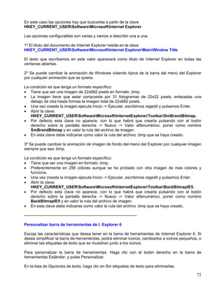 En este caso las opciones hay que buscarlas a partir de la clave
HKEY_CURRENT_USERSoftwareMicrosoftInternet Explorer

Las opciones configurables son varias y vamos a describir una a una.

1º El titulo del documento de Internet Explorer reside en la clave
HKEY_CURRENT_USERSoftwareMicrosoftInternet ExplorerMainWindow Title

El texto que escribamos en este valor aparecerá como titulo de Internet Explorer en todas las
ventanas abiertas.

2º Se puede cambiar la animación de Windows volando típica de la barra del menú del Explorer
por cualquier animación que se quiera.

La condición es que tenga un formato específico:
• Tiene que ser una imagen de 22x682 pixels en formato .bmp.
• La imagen tiene que estar compuesta por 31 fotogramas de 22x22 pixels, enlazadas una
   debajo de otra hasta formas la imagen total de 22x682 pixels.
• Una vez creada la imagen ejecuta Inicio -> Ejecutar, escribimos regedit y pulsamos Enter.
• Abrir la clave:
   HKEY_CURRENT_USERSoftwareMicrosoftInternetExplorerToolbarSmBrandBitmap.
• Por defecto esta clave no aparece, con lo que habrá que crearla pulsando con el botón
   derecho sobre la pantalla derecha -> Nuevo -> Valor alfanumérico, poner como nombre
   SmBrandBitmap y en valor la ruta del archivo de imagen.
• En esta clave debe indicarse como valor la ruta del archivo .bmp que se haya creado.

3º Se puede cambiar la animación de imagen de fondo del menú del Explorer por cualquier imagen
siempre que sea .bmp.

La condición es que tenga un formato específico:
• Tiene que ser una imagen en formato .bmp.
• Preferentemente en 256 colores aunque se ha probado con otra imagen de mas colores y
   funciona.
• Una vez creada la imagen ejecuta Inicio -> Ejecutar, escribimos regedit y pulsamos Enter.
• Abrir la clave:
   HKEY_CURRENT_USERSoftwareMicrosoftInternetExplorerToolbarBackBitmapIE5.
• Por defecto esta clave no aparece, con lo que habrá que crearla pulsando con el botón
   derecho sobre la pantalla derecha -> Nuevo -> Valor alfanumérico, poner como nombre
   BackBitmapIE5 y en valor la ruta del archivo de imagen.
• En esta clave debe indicarse como valor la ruta del archivo .bmp que se haya creado.

------------------------------------------------------------------------------------

Personalizar barra de herramientas de I. Explorer 6

Escoja las características que desea tener en la barra de herramientas de Internet Explorer 6. Si
desea simplificar la barra de herramientas, podrá eliminar iconos, cambiarlos a iconos pequeños, o
eliminar las etiquetas de texto que se muestran junto a los iconos.

Para personalizar la barra de herramientas: Haga clic con el botón derecho en la barra de
herramientas Estándar, y pulse Personalizar.

En la lista de Opciones de texto, haga clic en Sin etiquetas de texto para eliminarlas.

                                                                                               72
 
