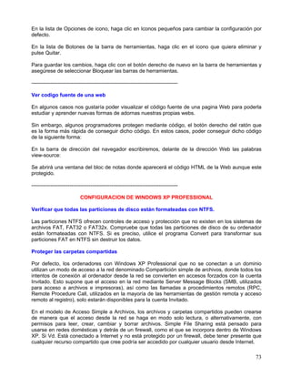 En la lista de Opciones de icono, haga clic en Iconos pequeños para cambiar la configuración por
defecto.

En la lista de Botones de la barra de herramientas, haga clic en el icono que quiera eliminar y
pulse Quitar.

Para guardar los cambios, haga clic con el botón derecho de nuevo en la barra de herramientas y
asegúrese de seleccionar Bloquear las barras de herramientas.

------------------------------------------------------------------------------------

Ver codigo fuente de una web

En algunos casos nos gustaría poder visualizar el código fuente de una pagina Web para poderla
estudiar y aprender nuevas formas de adornas nuestras propias webs.

Sin embargo, algunos programadores protegen mediante código, el botón derecho del ratón que
es la forma más rápida de conseguir dicho código. En estos casos, poder conseguir dicho código
de la siguiente forma:

En la barra de dirección del navegador escribiremos, delante de la dirección Web las palabras
view-source:

Se abrirá una ventana del bloc de notas donde aparecerá el código HTML de la Web aunque este
protegido.

------------------------------------------------------------------------------------

                            CONFIGURACION DE WINDOWS XP PROFESSIONAL

Verificar que todas las particiones de disco están formateadas con NTFS.

Las particiones NTFS ofrecen controles de acceso y protección que no existen en los sistemas de
archivos FAT, FAT32 o FAT32x. Compruebe que todas las particiones de disco de su ordenador
están formateadas con NTFS. Si es preciso, utilice el programa Convert para transformar sus
particiones FAT en NTFS sin destruir los datos.

Proteger las carpetas compartidas

Por defecto, los ordenadores con Windows XP Professional que no se conectan a un dominio
utilizan un modo de acceso a la red denominado Compartición simple de archivos, donde todos los
intentos de conexión al ordenador desde la red se convierten en accesos forzados con la cuenta
Invitado. Esto supone que el acceso en la red mediante Server Message Blocks (SMB, utilizados
para acceso a archivos e impresoras), así como las llamadas a procedimientos remotos (RPC,
Remote Procedure Call, utilizados en la mayoría de las herramientas de gestión remota y acceso
remoto al registro), solo estarán disponibles para la cuenta Invitado.

En el modelo de Acceso Simple a Archivos, los archivos y carpetas compartidos pueden crearse
de manera que el acceso desde la red se haga en modo solo lectura, o alternativamente, con
permisos para leer, crear, cambiar y borrar archivos. Simple File Sharing está pensado para
usarse en redes domésticas y detrás de un firewall, como el que se incorpora dentro de Windows
XP. Si Vd. Está conectado a Internet y no está protegido por un firewall, debe tener presente que
cualquier recurso compartido que cree podría ser accedido por cualquier usuario desde Internet.

                                                                                              73
 