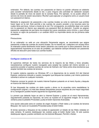ordenador. Por defecto, las cuentas con passwords en blanco no podrán utilizarse en adelante
para acceder remotamente desde la red, o para ninguna otra actividad de validación excepto
desde la pantalla de inicio de sesión de la consola física. Por ejemplo, no se puede utilizar el
servicio de inicio de sesión secundario (“RunAs”) para ejecutar un programa como un usuario local
con password en blanco.

Mediante la asignación de passwords a las cuentas locales se evita la restricción que prohibe
hacer logon en la red. Esto permite a las cuentas de usuario acceder a los recursos para los
cuales tiene permisos, incluso a través de la red. Por consiguiente, es preferible dejar una cuenta
con la password en blanco que asignarle una password fácil de descubrir. Cuando se asignen
passwords, asegúrese de que tiene una longitud de nueve caracteres como mínimo, y que incluye
al menos un signo de puntuación o un carácter ASCII no imprimible dentro de los primeros siete
caracteres.

Precauciones

Si su ordenador no está en una ubicación físicamente segura, se recomienda que asigne
passwords a todas las cuentas de usuario locales. De no hacerlo así, cualquiera con acceso físico
al ordenador podría fácilmente iniciar sesión utilizando una cuenta que no tiene password. Esto es
especialmente importante en el caso de portátiles, que deberán siempre blindarse con passwords
difíciles de descubrir para todas sus cuentas locales.

------------------------------------------------------------------------------------

Configurar cookies en IE

Si queremos disfrutar de todos los servicios de la mayoría de las Webs y foros actuales,
necesitaremos configurar nuestro navegador para aceptar las cookies del mismo servidor y si
queremos acceder a nuestras cuentas de correo de Hotmail o de Yahoo entre otras tendremos que
aceptar también las cookies de terceros.

Si nuestro sistema operativo es Windows XP o si disponemos de la versión 6.0 del Internet
Explorer, podremos indicarle a nuestro navegador que bloquee las cookies y así mismo podremos
volverlas a activar en cualquier momento.

Podemos conocer la versión de nuestro Internet Explorer pulsando en el menú Ayuda y después
en Acerca de Internet Explorer.

Si has bloqueado las cookies sin darte cuenta y ahora no te acuerdas como reestablecer la
configuración original, o si más bien deseas bloquearlas porque requieres de una mayor seguridad
en tu navegación puedes hacerlo siguiendo los siguientes pasos:

Lo primero que deberás hacer es abrir tu Internet Explorer y pulsar en el menú Herramientas,
seguidamente pulsarás en Opciones, tal como se muestra en la siguiente imagen. En la nueva
ventana pulsa la pestaña Privacidad y pulsa el botón Opciones Avanzadas.

Una opción adecuada seria en cookies de origen Aceptar o Pedir datos y en cookies de terceros
Bloquear. De nuevo en la pestaña Privacidad pulsa el botón Editar.

Si tenias opciones y bloqueos en las cookies te aparecerán un listado de las Webs visitadas en
esta ventana. Si quieres desbloquear las cookies pulsa el botón Quitar todo. Si solo quieres
desbloquear alguna, puedes cambiarlo con los botones Bloquear, Permitir o Quitar.

------------------------------------------------------------------------------------
                                                                                                75
 