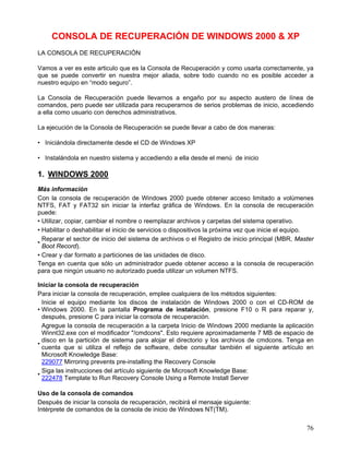 CONSOLA DE RECUPERACIÓN DE WINDOWS 2000 & XP
LA CONSOLA DE RECUPERACIÓN

Vamos a ver es este articulo que es la Consola de Recuperación y como usarla correctamente, ya
que se puede convertir en nuestra mejor aliada, sobre todo cuando no es posible acceder a
nuestro equipo en “modo seguro”.

La Consola de Recuperación puede llevarnos a engaño por su aspecto austero de línea de
comandos, pero puede ser utilizada para recuperarnos de serios problemas de inicio, accediendo
a ella como usuario con derechos administrativos.

La ejecución de la Consola de Recuperación se puede llevar a cabo de dos maneras:

• Iniciándola directamente desde el CD de Windows XP

• Instalándola en nuestro sistema y accediendo a ella desde el menú de inicio

1. WINDOWS 2000
Más información
Con la consola de recuperación de Windows 2000 puede obtener acceso limitado a volúmenes
NTFS, FAT y FAT32 sin iniciar la interfaz gráfica de Windows. En la consola de recuperación
puede:
• Utilizar, copiar, cambiar el nombre o reemplazar archivos y carpetas del sistema operativo.
• Habilitar o deshabilitar el inicio de servicios o dispositivos la próxima vez que inicie el equipo.
  Reparar el sector de inicio del sistema de archivos o el Registro de inicio principal (MBR, Master
•
  Boot Record).
• Crear y dar formato a particiones de las unidades de disco.
Tenga en cuenta que sólo un administrador puede obtener acceso a la consola de recuperación
para que ningún usuario no autorizado pueda utilizar un volumen NTFS.

Iniciar la consola de recuperación
Para iniciar la consola de recuperación, emplee cualquiera de los métodos siguientes:
  Inicie el equipo mediante los discos de instalación de Windows 2000 o con el CD-ROM de
• Windows 2000. En la pantalla Programa de instalación, presione F10 o R para reparar y,
  después, presione C para iniciar la consola de recuperación.
  Agregue la consola de recuperación a la carpeta Inicio de Windows 2000 mediante la aplicación
  Winnt32.exe con el modificador "/cmdcons". Esto requiere aproximadamente 7 MB de espacio de
  disco en la partición de sistema para alojar el directorio y los archivos de cmdcons. Tenga en
•
  cuenta que si utiliza el reflejo de software, debe consultar también el siguiente artículo en
  Microsoft Knowledge Base:
  229077 Mirroring prevents pre-installing the Recovery Console
  Siga las instrucciones del artículo siguiente de Microsoft Knowledge Base:
•
  222478 Template to Run Recovery Console Using a Remote Install Server

Uso de la consola de comandos
Después de iniciar la consola de recuperación, recibirá el mensaje siguiente:
Intérprete de comandos de la consola de inicio de Windows NT(TM).


                                                                                                  76
 