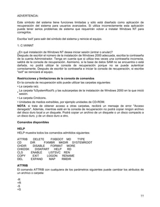 ADVERTENCIA:

Este símbolo del sistema tiene funciones limitadas y sólo está diseñado como aplicación de
recuperación del sistema para usuarios avanzados. Si utiliza incorrectamente esta aplicación
puede tener serios problemas de sistema que requerirán volver a instalar Windows NT para
corregirlos.

Escriba 'exit' para salir del símbolo del sistema y reinicie el equipo.

1: C:WINNT

¿En qué instalación de Windows NT desea iniciar sesión (entrar o anular)?
Después de escribir el número de la instalación de Windows 2000 adecuada, escriba la contraseña
de la cuenta Administrador. Tenga en cuenta que si utiliza tres veces una contraseña incorrecta,
saldrá de la consola de recuperación. Asimismo, si la base de datos SAM no se encuentra o está
dañada, no podrá utilizar la consola de recuperación porque no se puede autenticar
correctamente. Después de escribir la contraseña e iniciar la consola de recuperación, si escribe
"exit" se reiniciará el equipo.

Restricciones y limitaciones de la consola de comandos
En la consola de recuperación sólo puede utilizar las carpetas siguientes:
• La carpeta raíz.
  La carpeta %SystemRoot% y las subcarpetas de la instalación de Windows 2000 en la que inició
•
  sesión.
• La carpeta Cmdcons.
• Unidades de medios extraíbles, por ejemplo unidades de CD-ROM.
NOTA: si trata de obtener acceso a otras carpetas, recibirá un mensaje de error "Acceso
denegado". Además, mientras esté en la consola de recuperación no podrá copiar ningún archivo
del disco duro local a un disquete. Podrá copiar un archivo de un disquete o un disco compacto a
un disco duro, y de un disco duro a otro.

Comandos disponibles

HELP
HELP muestra todos los comandos admitidos siguientes:

ATTRIB   DELETE      FIXBOOT MD    TYPE
CD     DIR      FIXMBR MKDIR SYSTEMROOT
CHDIR    DISABLE    FORMAT MORE
CHKDSK    DISKPART     HELP   RD
CLS    ENABLE      LISTSVC REN
COPY    EXIT      LOGON     RENAME
DEL    EXPAND      MAP      RMDIR

ATTRIB
El comando ATTRIB con cualquiera de los parámetros siguientes puede cambiar los atributos de
un archivo o carpeta:

-R
+R
-S
+S

                                                                                              77
 
