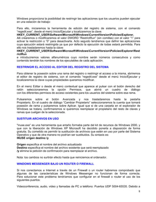 Windows proporciona la posibilidad de restringir las aplicaciones que los usuarios pueden ejecutar
en una estación de trabajo:

Para ello, iniciaremos la herramienta de edición del registro de sistema, con el comando
“regedit.exe”, desde el menú Inicio/Ejecutar y localizaremos la clave:
HKEY_CURRENT_USERSoftwareMicrosoftWindowsCurrentVersionPoliciesExplorer.
Alli crearemos o modificaremos el valor DWORD “RestrictRun” (sin comillas) con el valor “1” para
activar la restricción o “0” para desactivarla. Acto seguido tendremos que definir las aplicaciones
cuya ejecución estará restringida ya que por defecto la ejecución de todas estará permitida. Para
ello nos trasladaremos hasta la clave:
HKEY_CURRENT_USERSoftwareMicrosoftWindowsCurrentVersionPoliciesExplorerRest
rictRun
e introduciremos valores alfanuméricos cuyo nombre serán números consecutivos y como
contenido tendrán los nombres de los ejecutables de cada aplicación.

RESTRINGIR EL ACCESO AL EDITOR DEL REGISTRO DEL SISTEMA

Para obtener la posesión sobre una rama del registro o restringir el acceso a la misma, abriremos
el editor de registro de sistema, con el comando “regedit.exe” desde el menú Inicio/Ejecutar y
localizaremos la clave cuyas propiedades queramos modificar.

En el menú Editar o desde el menú contextual que aparece al pulsar con el botón derecho del
ratón seleccionaremos la opción Permisos, que abrirá un cuadro de diálogo
con los diferentes permisos de acceso existentes para los usuarios del sistema sobre esa rama.

Pulsaremos sobre el botón Avanzada y nos trasladaremos hasta la pestaña
Propietario. En el cuadro de diálogo “Cambiar Propietario” seleccionaremos la cuenta que tomará
posesión de rama y pulsaremos sobre Aplicar. Igual que si de una carpeta en el explorador de
Windows se tratara, confirmaremos si queremos reemplazar el propietario del resto de claves y
ramas que cuelgan de la seleccionada.

SUSTITUIR ARCHIVOS EN USO

"inuse.exe” es una herramienta que antaño formaba parte del kit de recursos de Windows 2000, y
que con la liberación de Windows XP Microsoft ha decidido ponerla a disposición de forma
gratuita. Su cometido es permitir la sustitución de archivos que estén en uso por parte del Sistema
Operativo y que de otra manera no podrían ser sustituidos. Su sintaxis es:
INUSE origen destino /y

Origen especifica el nombre del archivo actualizado
Destino especifica el nombre del archivo existente que será reemplazado
/y elimina la petición de confirmación para reemplazar el archivo.

Nota: los cambios no surtirán efecto hasta que reiniciemos el ordenador.

WINDOWS MESSENGER BAJO UN ROUTER O FIREWALL

Si nos conectamos a Internet a través de un Firewall o un router habremos comprobado que
algunas de las características de Windows Messenger no funcionan de forma correcta.
Para solucionar este problema tendríamos que configurar en el firewall o router el uso de los
siguientes puertos:

Videoconferencia, audio, video y llamadas de PC a teléfono: Puertos UDP 5004-65535. Debido a
                                                                                                 8
 