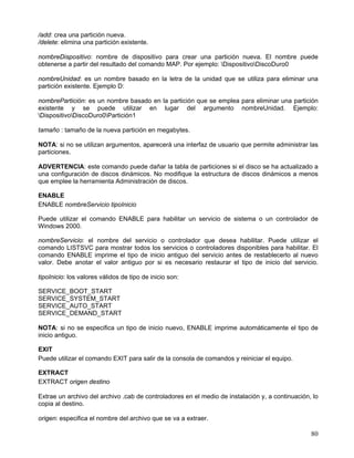 /add: crea una partición nueva.
/delete: elimina una partición existente.

nombreDispositivo: nombre de dispositivo para crear una partición nueva. El nombre puede
obtenerse a partir del resultado del comando MAP. Por ejemplo: DispositivoDiscoDuro0

nombreUnidad: es un nombre basado en la letra de la unidad que se utiliza para eliminar una
partición existente. Ejemplo D:

nombrePartición: es un nombre basado en la partición que se emplea para eliminar una partición
existente y se puede utilizar en lugar del argumento nombreUnidad. Ejemplo:
DispositivoDiscoDuro0Partición1

tamaño : tamaño de la nueva partición en megabytes.

NOTA: si no se utilizan argumentos, aparecerá una interfaz de usuario que permite administrar las
particiones.

ADVERTENCIA: este comando puede dañar la tabla de particiones si el disco se ha actualizado a
una configuración de discos dinámicos. No modifique la estructura de discos dinámicos a menos
que emplee la herramienta Administración de discos.

ENABLE
ENABLE nombreServicio tipoInicio

Puede utilizar el comando ENABLE para habilitar un servicio de sistema o un controlador de
Windows 2000.

nombreServicio: el nombre del servicio o controlador que desea habilitar. Puede utilizar el
comando LISTSVC para mostrar todos los servicios o controladores disponibles para habilitar. El
comando ENABLE imprime el tipo de inicio antiguo del servicio antes de restablecerlo al nuevo
valor. Debe anotar el valor antiguo por si es necesario restaurar el tipo de inicio del servicio.

tipoInicio: los valores válidos de tipo de inicio son:

SERVICE_BOOT_START
SERVICE_SYSTEM_START
SERVICE_AUTO_START
SERVICE_DEMAND_START

NOTA: si no se especifica un tipo de inicio nuevo, ENABLE imprime automáticamente el tipo de
inicio antiguo.

EXIT
Puede utilizar el comando EXIT para salir de la consola de comandos y reiniciar el equipo.

EXTRACT
EXTRACT origen destino

Extrae un archivo del archivo .cab de controladores en el medio de instalación y, a continuación, lo
copia al destino.

origen: especifica el nombre del archivo que se va a extraer.

                                                                                                 80
 