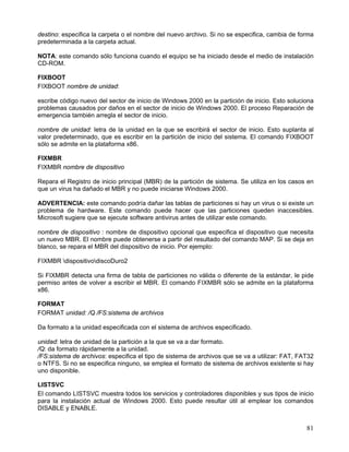 destino: especifica la carpeta o el nombre del nuevo archivo. Si no se especifica, cambia de forma
predeterminada a la carpeta actual.

NOTA: este comando sólo funciona cuando el equipo se ha iniciado desde el medio de instalación
CD-ROM.

FIXBOOT
FIXBOOT nombre de unidad:

escribe código nuevo del sector de inicio de Windows 2000 en la partición de inicio. Esto soluciona
problemas causados por daños en el sector de inicio de Windows 2000. El proceso Reparación de
emergencia también arregla el sector de inicio.

nombre de unidad: letra de la unidad en la que se escribirá el sector de inicio. Esto suplanta al
valor predeterminado, que es escribir en la partición de inicio del sistema. El comando FIXBOOT
sólo se admite en la plataforma x86.

FIXMBR
FIXMBR nombre de dispositivo

Repara el Registro de inicio principal (MBR) de la partición de sistema. Se utiliza en los casos en
que un virus ha dañado el MBR y no puede iniciarse Windows 2000.

ADVERTENCIA: este comando podría dañar las tablas de particiones si hay un virus o si existe un
problema de hardware. Este comando puede hacer que las particiones queden inaccesibles.
Microsoft sugiere que se ejecute software antivirus antes de utilizar este comando.

nombre de dispositivo : nombre de dispositivo opcional que especifica el dispositivo que necesita
un nuevo MBR. El nombre puede obtenerse a partir del resultado del comando MAP. Si se deja en
blanco, se repara el MBR del dispositivo de inicio. Por ejemplo:

FIXMBR dispositivodiscoDuro2

Si FIXMBR detecta una firma de tabla de particiones no válida o diferente de la estándar, le pide
permiso antes de volver a escribir el MBR. El comando FIXMBR sólo se admite en la plataforma
x86.

FORMAT
FORMAT unidad: /Q /FS:sistema de archivos

Da formato a la unidad especificada con el sistema de archivos especificado.

unidad: letra de unidad de la partición a la que se va a dar formato.
/Q: da formato rápidamente a la unidad.
/FS:sistema de archivos: especifica el tipo de sistema de archivos que se va a utilizar: FAT, FAT32
o NTFS. Si no se especifica ninguno, se emplea el formato de sistema de archivos existente si hay
uno disponible.

LISTSVC
El comando LISTSVC muestra todos los servicios y controladores disponibles y sus tipos de inicio
para la instalación actual de Windows 2000. Esto puede resultar útil al emplear los comandos
DISABLE y ENABLE.


                                                                                                81
 
